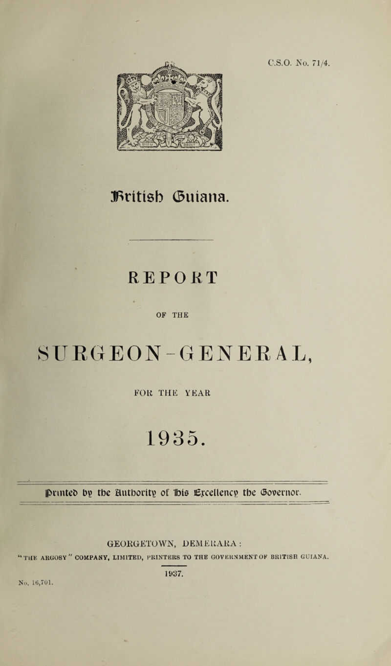 tfSritisb (Suiana. REPORT OF THE SUEGEON-GENERAL, FOR THE YEAR 1935. pnntefc) bv> the Hutboritt? of Ibis Ejxellencp tbe Governor. GEORGETOWN, D EMEU AKA : “the ARGOSY  COMPANY, LIMITED, PRINTERS TO THE GOVERNMENT OF BRITISH GUIANA. No. 16,701. n>37.