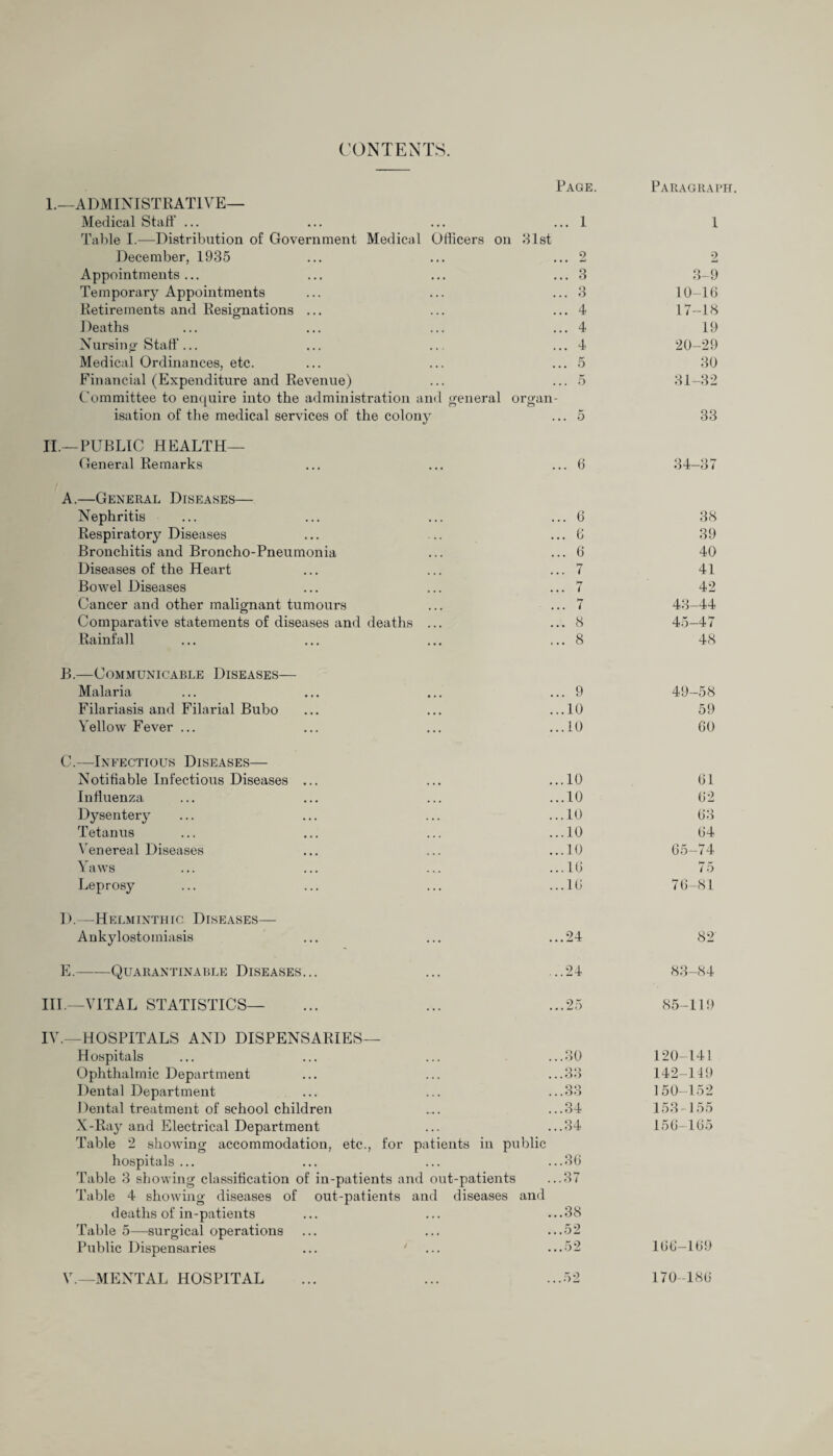 CONTENTS. Page. Paragraph. 1.—ADMINISTRATIVE— Medical Staff ... ... 1 1 Table I.—Distribution of Government Medical Officers on December, 1935 31st 2 2 Appointments... ... 3 3-9 Temporary Appointments ... 3 10-16 Retirements and Resignations ... ... 4 17-18 Deaths ... 4 19 Nursing Staff... ... 4 20-29 Medical Ordinances, etc. ... 5 30 Financial (Expenditure and Revenue) ... 5 31-32 Committee to enquire into the administration and general organ¬ isation of the medical services of the colony ... 5 33 II.—PUBLIC HEALTH— General Remarks ... 6 34-37 A.—General Diseases— Nephritis ... 6 38 Respiratory Diseases ... 6 39 Bronchitis and Broncho-Pneumonia ... 6 40 Diseases of the Heart ... 7 41 Bowel Diseases ... 7 42 Cancer and other malignant tumours ... 7 43—44 Comparative statements of diseases and deaths ... ... 8 45-47 Rainfall ... 8 48 B.—Communicable Diseases— Malaria ... 9 49-58 Filariasis and Filarial Bubo ...10 59 Yellow Fever ... ...10 60 C.—Infectious Diseases— Notifiable Infectious Diseases ... ...10 61 Influenza ...10 62 Dysentery ...10 63 Tetanus ...10 64 Venereal Diseases ...10 65-74 Yaws ...16 75 Leprosy ...16 76-81 I).—Helminthic Diseases— Ankylostomiasis ...24 82 E.-Quarantinable Diseases... ...24 83-84 III.—VITAL STATISTICS— ...25 85-119 IV.—HOSPITALS AND DISPENSARIES— Hospitals ...30 120-141 Ophthalmic Department ...33 142-149 Dental Department ...33 150-152 Dental treatment of school children ...34 153-155 X-Ray and Electrical Department ...34 156-165 Table 2 showing accommodation, etc., for patients in public hospitals ... ... ... ...36 Table 3 showing classification of in-patients and out-patients ...37 Table 4 showing diseases of out-patients and diseases and deaths of in-patients ... ... ...38 Table 5—surgical operations ... ... ...52 Public Dispensaries ... ' ...52 166-169 V.—MENTAL HOSPITAL ...52 170-186