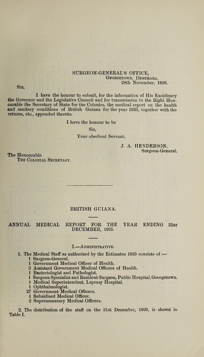 Sir, SUEGEON-GENEEAL’S OFFICE, Georgetown, Demerara, 28th November, 1936. I have the honour to submit, for the information of His Excellency the Governor and the Legislative Council and for transmission to the Eight Hon- ourable the Secretary of State for the Colonies, the medical report on the health and sanitary conditions of British Guiana for the year 1935, together with the returns, etc., appended thereto. I have the honour to be Sir, Your obedient Servant, The Honourable The Colonial Secretary. J. A. HENDEESON, Surgeon-General. BEITISH GUIANA. ANNUAL MEDICAL EEPOET FOE THE YEAE ENDING 31st DECEMBEE, L935. I.—Administrative. 1. The Medical Staff as authorised by the Estimates 1935 consists of:— l Surgeon-General. 1 Government Medical Officer of Health. 2 Assistant Government Medical Officers of Health. 1 Bacteriologist and Pathologist. 1 Surgeon Specialist and Eesident Surgeon, Public Hospital, Georgetown. I Medical Superintendent, Leprosy Hospital. 1 Ophthalmologist. 27 Government Medical Officers. 1 Subsidised Medical Officer. 2 Supernumerary Medical Officers. 2. The distribution of the staff on the 31st December, 1935, is shewh in