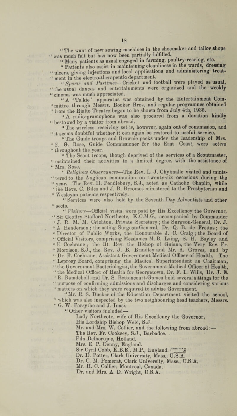 “ The want of new sewing machines in the shoemaker and tailor shops “ was much felt but has now been partially fulfilled. “ Many patients as usual engaged in farming, poultry-rearing, etc. “Patients also assist in maintaining cleanliness in the wards, dressing << ulcers, giving injections and local applications and administering treat-* “ ment in the electro-therapeutic department. “ Sports and Pastimes— Cricket and football were played as usual, << lP© usual dances and entertainments were organized and the weekly “ cinema was much appreciated. “ A ‘ Talkie ’ apparatus was obtained by the Entertainment Com- « mittee through Messrs. Booker Bros, and regular programnes obtained “ from the Rialto Theatre began to be shown from July 4th, 1935. “ A radio-gramophone was also procured from a donation kindly “ bestowed by a visitor from abroad. “ The wireless receiving set is, however, again out of commission, and “ it seems doubtful whether it can again be restored to useful service. “ The Guide troops and Brownie packs under the leadership of Mrs. F. G. Rose, Guide Commissioner for the East Coast, were active “ throughout the year. “ The Scout troops, though deprived of the services of a Scoutmaster, “ maintained their activities to a limited degree, with the assistance of “ Mrs. Rose. “ Religious Observances—The Rev, L. J. Cbybnalle visited and minis- “ tered to the Anglican communion on twenty-six occasions during the “ year. The Rev. H. Pendlebury, S.J., acted as Catholic Chaplin, while “ the Revs. C. Biles and J. B. Broomes ministered to the Presbyterian and “ Wesleyan patients respectively. “ Services were also held by the Seventh Day Adventists and other “ sects. “ Visitors—Official visits were paid by His Excellency the Governor, “ Sir Geoffry Stafford Northcote, K.C.M.G., accompanied by Commander “ J. R. M. M. Crichton, Private Secretary ; the Surgeon-General, Dr. J. “ A. Henderson ; the acting Surgeon-General, Dr. Q. B. de Freitas; the “Director of Public Works, the Honourable J. C. Craig; the Board of “ Official Visitors, comprising Mesdames M. B. Laing, S. H. Bayley and “ E. Cochrane ; the Rt. Rev. the Bishop of Guiana, the Very Rev. Fr. “ Morrison, S.J., the Rev. J. B. Brindley and Mr. A. Groves, and by “ Dr. E. Cochrane, Assistant Government Medical Officer of Health. The “ Leprosy Board, comprising the Medical Superintendent as Chairman, “ the Government Bacteriologist, the Government Medical Officer of Health, “ the Medical Officer of Health for Georgetown, Dr. F. T. Wills, Dr. J. E. “ R. Ramdeholl and Dr. S. Bettencourt-Gomes held several sittings for the “ purpose of confirming admissions and discharges and considering various “ matters on which they were required to advise Government. “Mr. R. S. Ducker of the Education Department visited the school, “ w hich was also inspected by the two neighbouring head teachers, Messrs. “ G. W. Forsythe and J. Tnasi. “ Other visitors included— Lady Rorthcote, wife of His Excellency the Governor. His Lordship Bishop Weld, S.J. Mr. and Mrs. W. Collier, and the following from abroad :— The Rev. Fr. Cooksey, S.J., Barbados. Filn Delhorujne, Holland. Mrs. E. P, Denny, England. Sir Cyril Cobb, K.B.E., M.P., England, Dr. D. Potter, Clark University, Mass., U.S.A. Dr. C. M. Pomerat, Clark University, Mass,, U.S.A. Mr. H. C. Collier, Montreal, Canada. Dr. and Mrs. A. D. Wright, U.S.A.