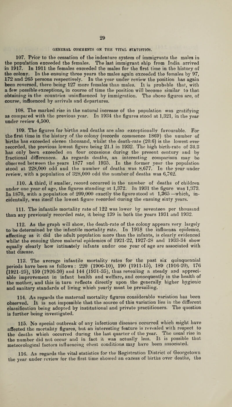 GENERAL COMMENTS ON THE VITAL STATISTICS. 107. Prior to the cessation of the indenture system of immigrants the males in the population exceeded the females. The last immigrant ship from India arrived in 1917. In 1911 the females exceeded the males for the first time in the history of the colony. In the ensuing three years the males again exceeded the females by 97, 172 and 265 persons respectively. In the year under review the position has again been reversed, there being 127 more females than males. It is probable that, with a few possible exceptions, in course of time the position will become similar to that obtaining in the countries uninfluenced by immigration. The above figures are, of course, influenced by arrivals and departures. 108. The marked rise in the natural increase of the population was gratifying as compared with the previous year. In 1934 the figures stood at 1,321, in the year under review 4,500. 109. The figures for births and deaths are also exceptionally favourable. For the first time in the history of the colony (records commence 1869) the number of births has exceeded eleven thousand, whilst the death-rate (20.6) is the lowest ever recorded, the previous lowest figure being 21.1 in 1932. The high birth-rate of 34.3 has only been exceeded on four occasions during the present century and by fractional differences. As regards deaths, an interesting comparison may be observed between the years 1877 and 1935. In the former year the population stood at 228,000 odd and the number of deaths was 8,677. Id the year under review, with a population of 328,000 odd the number of deaths was 6,762. 110. A third, if smaller, record occurred in the number of deaths of children under one year of age, the figures standing at 1,372. In 1931 the figure was 1,373. In 1870, with a population of 209,000 exactly the figure stood at 1,365—which, in¬ cidentally, was itself the lowest figure recorded during the ensuing sixty years. 111. The infantile mortality rate of 122 was lower by seventeen per thousand than any previously recorded rate, it being 139 in both the years 1931 and 1932. 112. As the graph will show, the death-rate of the colony appears very largely to be determined by the infantile mortality rate. In 1918 the influenza epidemic, affecting as it did the adult population more than the infants, is clearly evidenced whilst the ensuing three malarial epidemics of 1921-22, 1927-28 and 1933-34 show equally clearly how intimately infants under one year of age are associated with that disease. 113. The average infantile mortality rates for the past six quinquennial periods have been as follows : 220 (1906-10), 190 (1911-15), 189 (1916-20), 176 (1921-25), 159 (1926-30) and 144 (1931-35), thus revealing a steady and appreci¬ able improvement in infant health and welfare, and consequently in the health of the mother, and this in turn reflects directly upon the generally higher hygienic and sanitary standards of living which yearly must be prevailing. 114. As regards the maternal mortality figures considerable variation has been observed. It is not impossible that the source of this variation lies in the different classification being adopted by institutional and private practitioners. The question is further being investigated. 115. No special outbreak of any infectious diseases occurred which might have affected the mortality figures, but an interesting feature is revealed with respect to the deaths which occurred during the last quarter of the year. The usual rise in the number did not occur and in fact it was actually less. It is possible that meteorological factors influencing chest conditions may have been associated. 116. As regards the vital statistics for the Registration District of Georgetown the year under review for the first time showed an excess of births over deaths, the