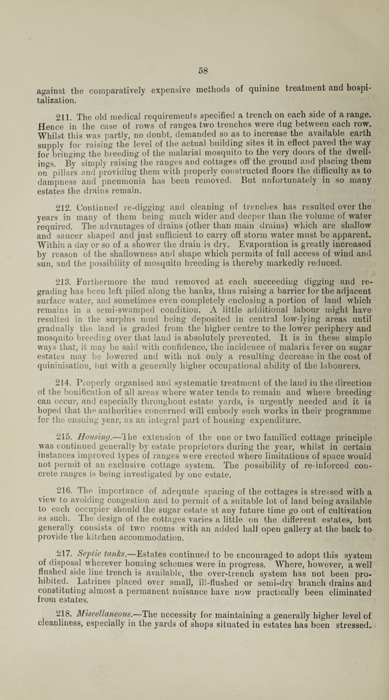 against the comparatively expensive methods of quinine treatment and hospi¬ talization. 211. The old medical requirements specified a trench on each side of a range. Hence in the case of rows of ranges two trenches were dug between each row. Whilst this was partly, no doubt, demanded so as to increase the available earth supply for raising the level of the actual building sites it in effect paved the way for bringing the breeding of the malarial mosquito to the very doors of the dwell¬ ings. By simply raising the ranges and cottages off the ground and placing them on pillars and providing them with properly constructed floors the difficulty as to dampness and pneumonia has been removed. But unfortunately in so many estates the drains remain. 212. Continued re-digging and cleaning of trendies has resulted over the years in many of them being much wider and deeper than the volume of water required. The advantages of drains (other than main drains) which are shallow and saucer shaped and just sufficient to carry off storm water must be apparent. Within a day or so of a shower the drain is dry. Evaporation is greatly increased by reason of the shallowness and shape which permits of full access of wind and sun, and the possibility of mosquito breeding is thereby markedly reduced. 213. Furthermore the mud removed at each succeeding digging and re¬ grading has been left piled along the banks, thus raising a barrier for the adjacent surface water, and sometimes even completely enclosing a portion of land which remains in a semi-swamped condition. A little additional labour might have resulted in the surplus mud being deposited in central low-lying areas until gradually the land is graded from the higher centre to the lower periphery and mosquito breeding over that laud is absolutely prevented. It is in these simple ways that, it may be said with confidence, the incidence of malaria fever on sugar estates may be lowered and with not only a resulting decrease in the cost of quininisation, but with a generally higher occupational ability of the labourers. 214. Properly organised and systematic treatment of the land in the direction of the bonification of all areas where water tends to remain and where breeding can occur, and especially throughout estate yards, is urgently needed and it is hoped that the authorities concerned will embody such works in their programme for the ensuing year, as an integral part of housing expenditure. 215. Housing,—The extension of the one or two familied cottage principle was continued generally by estate proprietors during the year, whilst in certain instances improved types of ranges were erected where limitations of space would not permit of an exclusive cottage system. The possibility of re-inforced con¬ crete ranges is being investigated by one estate. 216. The importance of adequate spacing of the cottages is stressed with a view to avoiding congestion and to permit of a suitable lot of land being available to each occupier should the sugar estate at any future time go out of cultivation as such.. The design of the cottages varies a little on the different estates, but generally consists of two rooms with an added half open gallery at the back to provide the kitchen accommodation. 217. Septic tanks,—Estates continued to be encouraged to adopt this system of disposal wherever housing schemes were in progress. Where, however, a well flushed side line trench is available, the over-trench system has not been pro¬ hibited. Latrines placed over small, ill-flushed or semi-dry branch drains and constituting almost a permanent nuisance have now practically been eliminated from estates. 218. Miscellaneous.-—The necessity for maintaining a generally higher level of cleanliness, especially in the yards of shops situated in estates has been stressed^