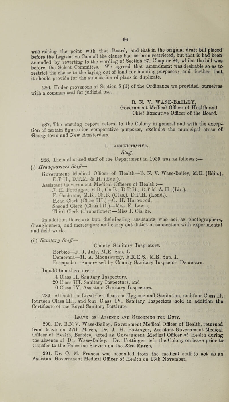 was raising the point with that Board, and that in the original draft bill placed before thelhegislative Council the clause had so been restricted, but that it had been amended by reverting to the wording of Section 27, Chaptei 84, whilst the bill was before the Select Committee. We agreed that amendment was desirable so as to restrict the clause to the laying out of land for building purposes ; and further that it should provide for the submission of plans in duplicate. 286. Under provisions of Section 5 (1) of the Ordinance we provided ourselves with a common seal for judicial use. B. N. V. WASE-BAILEY, Government Medical Officer of Health and Chief Executive Officer of the Board. 287. The ensuing report refers to the Colony in general and with the excep-- tion of certain figures for comparative purposes, excludes the municipal areas of Georgetown and New Amsterdam. 1.—ADMINISTRATIVE. Staff. 288. The authorised staff of the Department in 1935 was as follows:— (i) Headquarters Staff— Government Medical Officer of Health—B. N. V. Wase-Bailey, M.D. (Edin.), D. P.H., D.T.M. & H. (Eng.). Assistant Government Medical Officers of Health ;— J. H. Pottinger, M.B., Ch.B., D.P.H., D.T.M. & H. (Liv.). E. Cochrane, M.B., Ch.B. (Glas.), D.P.IL (Lond.). Head Clerk (Class III.)—C. IT. Harewood, Second Clerk (Class III.)—Miss E. Lewis. Third Clerk (Probationer)—Miss I. Claike. In addition there are two disinfecting assistants who act as photographers,, draughtsmen, and messengers and carry out duties in connection with experimental and field work. (ii) Sanitary Staff— County Sanitary Inspectors. Berbice—F. J. July, M.R. San. I. Demerara—H. A. Moonsawmy, F.R.E.S., M.R. San. I. Essequebo—Supervised by County Sanitary Inspector, Demerara. In addition there are— 4 Class II. Sanitary Inspectors. 20 Class III. Sanitary Inspectors, and 6 Class IV. Assistant Sanitary Inspectors. 289. Ail hold the Local Certificate in Hygiene and Sanitation, and four Class II. fourteen Class III., and four Class IV. Sanitary Inspectors hold in addition the Certificate of the Royal Sanitary Institute. Leave of Absence and Seconding for Dcjty. 290. Dr. B.N.V. Wase-Bailey, Government Medical Officer of Health, returned from leave on 27th March, Dr. J. H. Pottinger, Assistant Government Medical Officer of Health, Berbice, acted as Government Medical Officer of Health during the absence of Dr. Wase-Bailey. Dr. Pottinger left the Colony on leave prior to transfer to the Palestine Service on the 23rd March. 291. Dr. 0. M. Francis was seconded from the medical staff to act as an Assistant Government Medical Officer of Health on 13th November.