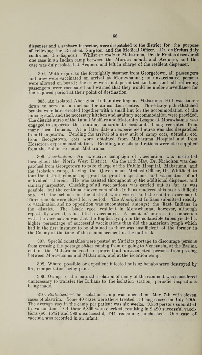 dispenser and a sanitary inspector, were despatched to the district for the purpose1 of relieving the Resident Surgeon and the Medical Officer. Dr. de Freitas duly confirmed the diagnosis. Whilst en route to Mabaruma, Dr. de Freitas discovered one case in an Indian camp between the Moruca mouth and Acquero, and this case was duly isolated at Acquero and left in charge of the resident dispenser. 304. With regard to the fortnightly steamer from Georgetown, all passengers and crew were vaccinated on arrival at Morawhanna; no unvaccinated persons were allowed on board; the crew were not permitted to land and all returning passengers were vaccinated and warned that they would be under surveillance for the required period at their point of destination. 305. An isolated Aboriginal Indian dwelling at Mabaruma Hill was taken down to serve as a nucleus for an isolation centre. Three large palm-thatched benabs were later erected together with a small hut for the accommodation of the nursing staff, and the necessary kitchen and sanitary accommodation were provided. The district nurse of the Infant Welfare and Maternity League at Morawhanna was engaged to supervise this station, subordinate assistants being recruited from many local Indians. At a later date an experienced nurse was also despatched from Goorgetown. Pending the arrival of a new unit of camp cots, utensils, etc, from Georgetown, cots were obtained from Mabaruma Hospital and from Hossorora experimental station. Bedding, utensils and rations were also supplied from the Public Hospital, Mabaruma. 306. Vaccination.—An extensive campaign of vaccination was instituted throughout the North West District. On the 15th May, Dr. Nicholson was des¬ patched from Georgetown to take charge of the Public Hospital, Mabaruma, and the isolation camp, leaving the Government Medical Officer, Dr. Whitfield, to tour the district, conducting grant to grant inspections and vaccination of all individuals therein. He was assisted throughout by the additional dispenser and sanitary inspector. Checking of all vaccinations was carried out as far as was possible, but the continual movements of the Indians rendered this task a difficult one. All the schools in the district were visited and the children vaccinated. Three schools were closed for a period. The Aboriginal Indians submitted readily to vaccination and no opposition was encountered amongst the East Indians in the district. The black race resident in Morawhanna, however, although repeatedly warned, refused to be vaccinated. A point of interest in connection with the vaccination was that the English lymph in the collapsible tubes yielded a higher percentage of successful vaccinations than did the American lymph which had in the first instance to be obtained as there was insufficient of the former in the Colony at the time of the commencement of the outbreak. 307. Special constables were posted at Yarikita portage to discourage persons from crossing the portage either coming from or going to Venezuela, at the Barima end of the Mabaruma road to prevent all unvaccinated persons from passing between Morawhanna and Mabaruma, and at the isolation camp. 308. Where possible or expedient infected huts or benabs were destroyed by fire, compensation being paid. 309. Owing to the natural isolation of many of the camps it was considered unnecessary to transfer the Indians to the isolation station, periodic inspections being made. 310. Statistical.—The isolation camp was opened on May 7th with eleven cases of alastrim. Some 40 cases were there treated, it being closed on July 20th, The average stay in the camp per patient was six weeks. 3,553 persons submitted to vaccination. Of these 2,809 were checked, resulting in 2,420 successful vaca¬ tions (86. 15%) and 389 unsuccessful, 744 remaining unchecked. One case of vaccinia was recorded in an infant.