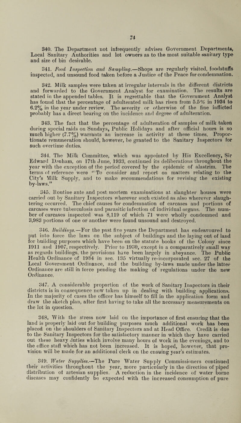 340. The Department not infrequently advises Government Departments, Local Sanitary Authorities and lot owners as to the most suitable sanitary type and size of bin desirable. 341. Food Inspection and Sampling.—Shops are regularly visited, foodstuffs inspected, and unsound food taken before a Justice of the Peace for condemnation. 342. Milk samples were taken at irregular intervals in the different districts and forwarded to the Government Analyst for examination. The results are stated in the appended tables. It is regrettable that the Government Analyst has found that the percentage of adulterated milk has risen from 5.5% in 1934 to 6.2% in the year under review. The severity or otherwise of the fine inflicted probably has a direct bearing on the incidence and degree of adulteration. 343. The fact that the percentage of adulteration of samples of milk taken during special raids on Sundays, Public Holidays and after official hours is so much higher (7.7%) warrants an increase in activity at these times. Propor¬ tionate remuneration should, however, be granted to the Sanitary Inspectors for such overtime duties. 344. The Milk Committee, which was appointed by His Excellency, Sir Edward Denham, on 17th June, 1933, continued its deliberations throughout the year with the exception of the period covered by the epidemic of alastrim. The terms of reference were “ To consider and report on matters relating to the City’s Milk Supply, and to make recommendations for revising the existing bv-laws.” j 345. Pontine ante and post mortem examinations at slaughter houses were carried out by Sanitary Inspectors wherever such existed as also wherever slaugh¬ tering occurred. The chief causes for condemnation of carcases and portions of carcases were tuberculosis and parasitic infection of individual organs. The num¬ ber of carcases inspected was 8,119 of which 71 were wholly condemned and 3,983 portions of one or another were found unsound and destroyed. 346. Buildinys.—For the past five years the Department has endeavoured to put into force the laws on the subject of buildings and the laying out of land for building purposes which have been on the statute books of the Colony since 1911 and 1907, respectively. Prior to 1930, except in a comparatively small way as regards buildings, the provisions have been largely in abeyance. The Public Health Ordinance of 1934 in sec. 135 virtually re-incorporated sec. 27 of the Local Government Ordinance, and the building by-laws made under the latter Ordinance are still in force pending the making of regulations under the new Ordinance. 347. A considerable proportion of the work of Sanitary Inspectors in their districts is in consequence now taken up in dealing with building applications. In the majority of cases the officer has himself to fill in the application form and draw the sketch plan, after first having to take all the necessary measurements on the lot in question. 348. With the stress now laid on the importance of first ensuring that the land is properly laid out for building purposes much additional work has been placed on the shoulders of Sanitary Inspectors and at Head Office. Credit is due to the Sanitary Inspectors for the satisfactory manner in which they have carried out these heavy duties which involve many hours of work in the evenings, and to the office staff which has not been increased. It is hoped, however, that pro¬ vision will be made for an additional clerk on the ensuing year’s estimates. 349. Water Supplies.—The Pure Water Supply Commissioners continued their activities throughout the year, more particularly in the direction of piped distribution of artesian supplies. A reduction in the incidence of water borne diseases may confidently be expected with the increased consumption of pure