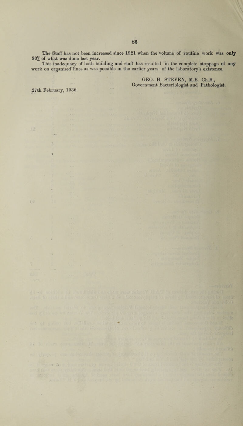 The Staff'has not been increased since 1921 when the volume of routine work was only 30^ of what was done last year. This inadequacy of both building and staff has resulted in the complete stoppage of any work on organised lines as was possible in the earlier years of the laboratory’s existence. 27th February, 1936. GEO. H. STEVEN, M.B. Ch.B., Government Bacteriologist aud Pathologist. i