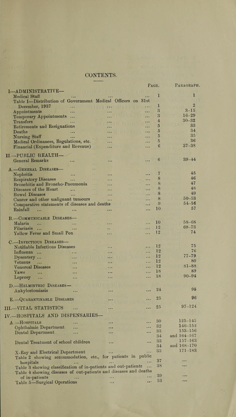 CONTENTS. I—ADMINISTRATIVE— Medical Stall Table I—Distribution of Government Medical Officers on December, 1937 Appointments Temporary Appointments ... Transfers Retirements and Resignations Deaths Nursing Staff Medical Ordinances, Regulations, etc. Financial (Expenditure and Revenue) II.—PUBLIC HEALTH— General Remarks A.—General Diseases— Nephritis Respiratory Diseases Bronchitis and Broncho-Pneumonia Diseases of the Heart Bowel Diseases Cancer and other malignant tumours Comparative statements of diseases and deaths Rainfall Page. 1 31st 1 ... 3 3 4 ... 5 5 ... 5 5 6 6 7 8 8 8 8 8 9 10 B.—Communicable Diseases— Malaria Filariasis ... Yellow Fever and Small Pox C.—Infectious Diseases— Notifiable Infectious Diseases Influenza ... Dysentery ... Tetanus Venereal Diseases Yaws Leprosy 12 12 12 12 12 18 18 D.—Helminthic Diseases— Ankylostomiasis 24 E.—Quarantinable Diseases HI.—VITAL STATISTICS IV.—HOSPITALS AND DISPENSARIES— A.—Hospitals Ophthalmic Department Dental Department Dental Treatment of school children X-Ray and Electrical Department Table 2 showing accommodation, etc., for patients in public hospitals Table 3 showing classification of in-patients and out-patients ... Table 4 showing diseases of out-patients and diseases and deaths of in-patients Table 5—Surgical Operations 25 25 30 32 33 34 33 34 35 37 38 39 53 Paragraph. 1 2 3-15 16-29 30-32 33 34 35 36 37-38 39-44 45 46 47 48 49 50-53 54-56 57 58-68 69-73 74 75 76 77-79 80 81-88 89 90-94 95 96 97-124 125-145 146-152 153-156 and 164-167 157-163 and 168-170 171-183
