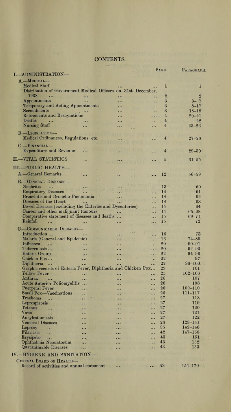 CONTENTS. Page. Paragraph. I.—ADMINISTRATION— A.—Medical— Medical Staff • • • • • • 1 1 Distribution of Government Medical Officers 1938 on 31st December, • • • • • • 2 2 Appointments . . . 3 3- 7 Temporary and Acting Appointments ... 3 8-17 Secondments . ... ••• ... 3 18-19 Retirements and Resignations . . , ... 4 20-21 Deaths ... ,,, 4 22 Nursing Staff “ ‘ • • • • 4 23-26 B.—Legislation— Medical Ordinances, Regulations, etc. ... 4 27-28 C.—Financial— Expenditure and Revenue • • • • • • 4 29-30 n.—VITAL STATISTICS • • • . • « 5 31-55 III.—PUBLIC HEALTH— A.—General Remarks * * * • • • 12 56-59 B.—General Diseases— Nephritis . . . ... 13 60 Respiratory Diseases • • • ... 14 61 Bronchitis and Broncho-Pneumonia ... , t, 14 62 Diseases of the Heart • • • 14 63 Bowel Diseases (excluding the Enterics and Dysenteries) 14 64 Cancer and other malignant tumours ... ,,, 14 65-68 Comparative statement of diseases and deaths ... ... 15 69-71 Rainfall ♦ • • • • • 15 72 C.—Communicable Diseases— Introduction... 16 73 Malaria (General and Epidemic) ... ... 16 74-89 Influenza , . ... 20 90-91 Tuberculosis... • • • • • • 20 92-93 Enteric Group ••• ... 22 94-96 Chicken Pox... ••• ... 22 97 Diphtheria ... . . . ... 22 98-100 Graphic records of Enteric Fever, Diphtheria and Chicken Pox... 23 101 Yellow Fever ... ... 25 102-106 Anthrax ... ... 26 107 Acute Anterior Poliomyelitis ... ... ... 26 108 Puerperal Fever ... ... 26 109-110 Small Pox—Vaccinations ... , . . 26 111-117 Trachoma ... ... ' ... • • • 27 118 Leprospirosis ••• ... 27 119 Tetanus ... ... 27 120 Yaws ... ... 27 121 Ancylostomiasis ... • • • 27 122 Venereal Diseases 28 123-141 Leprosy ... ... 35 142-146 Filariasis • • • . • • 42 147-150 Erysipelas • M • • • 43 151 Ophthalmia Neonatorum • • • • * • 43 152 Quarantinable Diseases • • • • • 43 153 IV.—HYGIENE AND SANITATION— Central Board of Health— Record of activities and annual statement ... • • 43 154-170