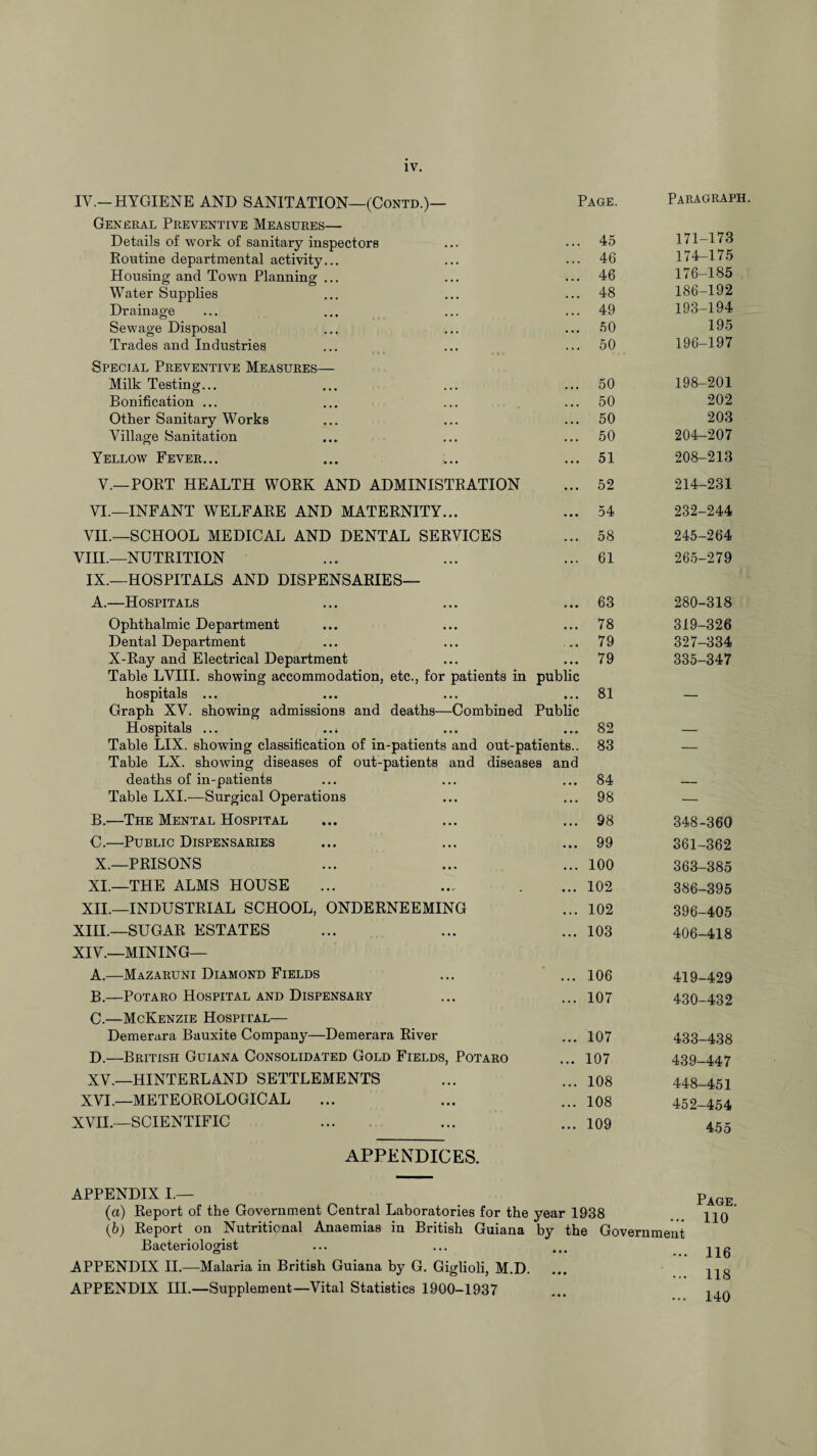 IV. IV.—HYGIENE AND SANITATION—(Contd.)— Page. Paragraph. General Preventive Measures— Details of work of sanitary inspectors • .. 45 171-173 Routine departmental activity... . .. 46 174-175 Housing and Town Planning ... . . . 46 176-185 Water Supplies • •. 48 186-192 Drainage • • • 49 193-194 Sewage Disposal . . • 50 195 Trades and Industries . . . 50 196-197 Special Preventive Measures— Milk Testing... • • • 50 198-201 Bonification ... • •« 50 202 Other Sanitary Works • • • 50 203 Village Sanitation . .. 50 204-207 Yellow Fever... ... 51 208-213 V.—PORT HEALTH WORK AND ADMINISTRATION ... 52 214-231 VI.—INFANT WELFARE AND MATERNITY... ... 54 232-244 VII.—SCHOOL MEDICAL AND DENTAL SERVICES . . • 58 245-264 VIII.—NUTRITION . .' 61 265-279 IX.—HOSPITALS AND DISPENSARIES— A.—Hospitals • • • 63 280-318 Ophthalmic Department • • • 78 319-326 Dental Department • . . 79 327-334 X-Ray and Electrical Department ... 79 335-347 Table LVIII. showing accommodation, etc., for patients in hospitals ... public 81 Graph XV. showing admissions and deaths—Combined Hospitals ... Public 82 Table LIX. showing classification of in-patients and out-patients.. 83 — Table LX. showing diseases of out-patients and diseases and deaths of in-patients 84 Table LXI.—Surgical Operations ... 98 — B.—The Mental Hospital • • . 98 348-360 C.—Public Dispensaries • • • 99 361-362 X.—PRISONS . . • 100 363-385 XI.—THE ALMS HOUSE • • • 102 386-395 XII.—INDUSTRIAL SCHOOL, ONDERNEEMING • . . 102 396-405 XIII.—SUGAR ESTATES ... 103 406-418 XIV.—MINING— A.—Mazaruni Diamond Fields • . • 106 419-429 B.—Potaro Hospital and Dispensary . . . 107 430-432 C.—McKenzie Hospital— Demerara Bauxite Company—Demerara River ... 107 433-438 D.—British Guiana Consolidated Gold Fields, Potaro ... 107 439-447 XV.—HINTERLAND SETTLEMENTS ... 108 448-451 XVI.—METEOROLOGICAL ... 108 452-454 XVII.—SCIENTIFIC . . . 109 455 APPENDICES. APPENDIX I.— (a) Report of the Government Central Laboratories for the year 1938 (b) Report on Nutritional Anaemias in British Guiana by the Government Bacteriologist APPENDIX II.—Malaria in British Guiana by G. Giglioli, M.D. APPENDIX III.—Supplement—Vital Statistics 1900-1937 Page. 110 116 118 140