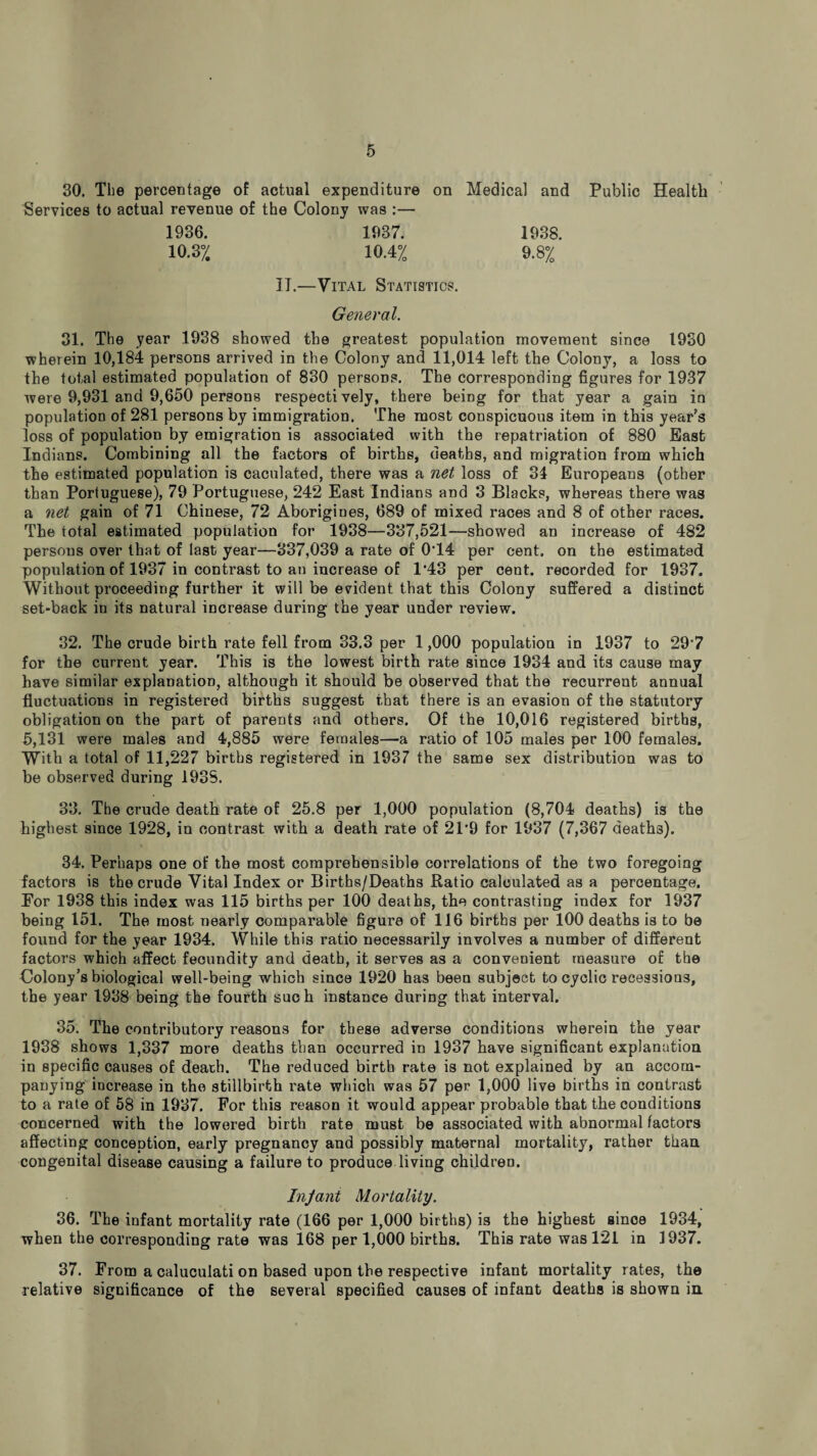 30. The percentage of actual expenditure on Medical and Public Health Services to actual revenue of the Colony was :— 1936. 1937. 1938. 10.3% 10.4% 9.8% II.—Vital Statistics. General. 31. The year 1938 showed the greatest population movement since 1930 wherein 10,184 persons arrived in the Colony and 11,014 left the Colony, a loss to the total estimated population of 830 persons. The corresponding figures for 1937 were 9,931 and 9,650 persons respectively, there being for that year a gain in population of 281 persons by immigration. The most conspicuous item in this year’s loss of population by emigration is associated with the repatriation of 880 Bast Indians. Combining all the factors of births, deaths, and migration from which the estimated population is caculated, there was a net loss of 31 Europeans (other than Portuguese), 79 Portuguese, 242 East Indians and 3 Blacks, whereas there was a net gain of 71 Chinese, 72 Aborigines, 689 of mixed races and 8 of other races. The total estimated population for 1938—337,521—showed an increase of 482 persons over that of last year—337,039 a rate of 0’14 per cent, on the estimated population of 1937 in contrast to an increase of 1*43 per cent, recorded for 1937. Without proceeding further it will be evident that this Colony suffered a distinct set-back in its natural increase during the year under I’eview. 32. The crude birth rate fell from 33.3 per 1,000 population in 1937 to 29*7 for the current year. This is the lowest birth rate since 1934 and its cause may have similar explanation, although it should be observed that the recurrent annual fluctuations in registered births suggest that there is an evasion of the statutory obligation on the part of parents and others. Of the 10,016 registered births, 5,131 were males and 4,885 were females—a ratio of 105 males per 100 females. With a total of 11,227 births registered in 1937 the same sex distribution was to be observed during 1938. 33. The crude death rate of 25.8 per 1,000 population (8,704 deaths) is the highest since 1928, in contrast with a death rate of 21’9 for 1937 (7,367 deaths). 34. Perhaps one of the most comprehensible correlations of the two foregoing factors is the crude Vital Index or Births/Deaths Ratio calculated as a percentage. For 1938 this index was 115 births per 100 deaths, the contrasting index for 1937 being 151. The most nearly comparable figure of 116 births per 100 deaths is to be found for the year 1934. While this ratio necessarily involves a number of different factors which affect fecundity and death, it serves as a convenient measure of the Colony’s biological well-being which since 1920 has been subject to cyclic recessions, the year 1938 being the fourth such instance during that interval. 35. The contributory reasons for these adverse conditions wherein the year 1938 shows 1,337 more deaths than occurred in 1937 have significant explanation in specific causes of death. The reduced birth rate is not explained by an accom¬ panying increase in the stillbirth rate which was 57 per 1,000 live births in contrast to a rate of 58 in 1937. For this reason it would appear probable that the conditions concerned with the lowered birth rate must be associated with abnormal factors affecting conception, early pregnancy and possibly maternal mortality, rather than congenital disease causing a failure to produce living children. InJant Mortality. 36. The infant mortality rate (166 per 1,000 births) is the highest since 1934, when the corresponding rate was 168 per 1,000 births. This rate was 121 in 1937. 37. From a caluculati on based upon the respective infant mortality rates, the relative significance of the several specified causes of infant deaths is shown in