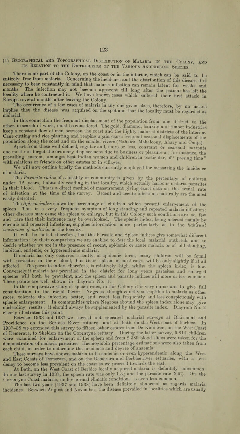 (1) Geographical and Topographical Distribution of Malaria in the Colon?, and its Relation to the Distribution of the Various Anopheline Species. There is no part of the Colony*, on the coast or in the interior, which can be said to be entirely free from malaria. Concerning the incidence and the distribution of this disease it is necessary to bear constantly in mind that malaria infection can remain latent for weeks and months. The infection may not become apparent till long after the patient has left the locality where he contracted it. We have known cases which suffered their first attack in Europe several months after leaving the Colony. The occurrence of a few cases of malaria in any one given place, therefore, by no means implies that the disease was acquired on the spot and that the locality must be regarded as malarial. In this connection the frequent displacement of the population from one district to the other, in search of work, must be considered. The gold, diamond, bauxite and timber industries keep a constant flow of men between the coast and the highly malarial districts of the interior. Cane cutting and rice planting and reaping again cause frequent seasonal displacements of the population along the coast and on the smaller rivers (Mahaica, Mahaicony, Abary and Canje). Apart from these well defined, regular and, more or less, constant or seasonal currents one must not forget the ordinary displacement due to business or pleasure as, for instance, the prevailing custom, amongst East Indian women and children in particular, of £i passino- time ” with relations or friends on other estates or in villages. We will now outline briefly the methods currently employed for measuring the incidence of malaria. The Parasite index of a locality or community is given by the percentage of children under 12 years, habitually residing in that locality, which actually harbour malaria parasites in their blood. This is a direct method of measurement giviug exact data on the actual rate of infection at the time of the survey. Recent and accute infections naturally are the most easily detected. The Spleen index shows the percentage of children which present enlargement of the spleen. This is a very frequent symptom of long standing and repeated malaria infection ; other diseases may cause the spleen to enlarge, but in this Colony such conditions are so few and rare that their influence may be overlooked. The splenic index, being affected mainly by chronic and repeated infections, supplies information more particularly as to the habitual incidence of malaria in the locality. It will be noted, therefore, that the Parasite and Spleen indices give somewhat different information; by their comparison we are enabled to date the local malarial outbreak and to decide whether we are in the presence of recent, epidemic or acute malaria or of old standino-, habitual, endemic, or hyperendemic malaria. If malaria has only occurred recently, in epidemic form, many children will be found with parasites in their blood, but their spleen, in most cases, will be only slightly if at all affected. The parasite index, therefore, is relatively high whilst the spleen index, is low. Conversely if malaria has prevailed in the district for long years parasites and enlarged spleens will both be prevalent, and the spleen and parasite indices will more or less coincide. These points are well shown in diagram No. 1. In the comparative study of spleen rates, in this Colony it is very important to give full consideration to the racial factor. Negroes though equally susceptible to malaria as other races, tolerate the infection better, and react less frequently and less conspicuously with splenic enlargement. In communities where Negroes abound the spleen index alone may give misleading results ; it should always be supplemented by the parasite index. Diagram No. 2 clearly illustrates this point. Between 1933 and 1937 we carried out repeated malarial surveys at Blairmont and Providence on the Berbice River estuary, and at Bath on the West coast of Berbice. In 1937-38 we extended this survey to fifteen other estates from De Kinderen, on the West Coast of Demerara, to Skeldon on the Corentyne estuary. During the latter survey, 5,814' children were examined for enlargement of the spleen and from 2,389 blood slides were taken for the demonstration of malaria parasites. Haemoglobin percentage estimations were also taken from each child, in order to determine the incidence and degree of anaemia. These surveys have shown malaria to be endemic or even hyperendemic along the West and East Coasts of Demerara, and on the Demerara and Berbice river estuaries, with a ten¬ dency to become less prevalent on the coast as we proceed towards the east. At Bath, on the West Coast of Berbice locally acquired malaria is definitely uncommon. In our last survey in 1937, the spleen rate was only 1.3°/0 and the parasite rate 3.5^. On the Corentyne Coast malaria, under normal climatic conditions, is even less common. The last two years (1937 and 1938) have been definitely abnormal as regards malaria incidence. Between August and November, the disease prevailed in localities which are usually