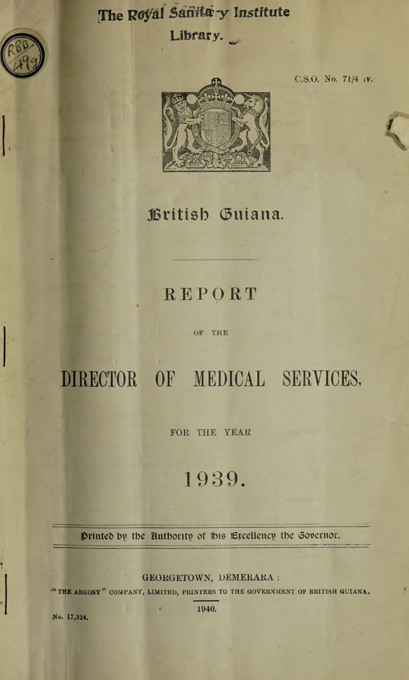 » The Samia-y Institute Library. JSritisb ($uiana. R E P O R T f OF THE DIRECTOR OF MEDICAL SERVICES, FOR THE YEAR 1939 Iprintefc bv> tbe Hntboritv? of Ibis i£rceUencv> tbe iSovemoi'. GEORGETOWN, DEMERARA : M THE ARGOSY” COMPANY, LIMITED, PRINTERS TO THE GOVERNMENT OF BRITISH GUIANA. No. 17,324. 1940.