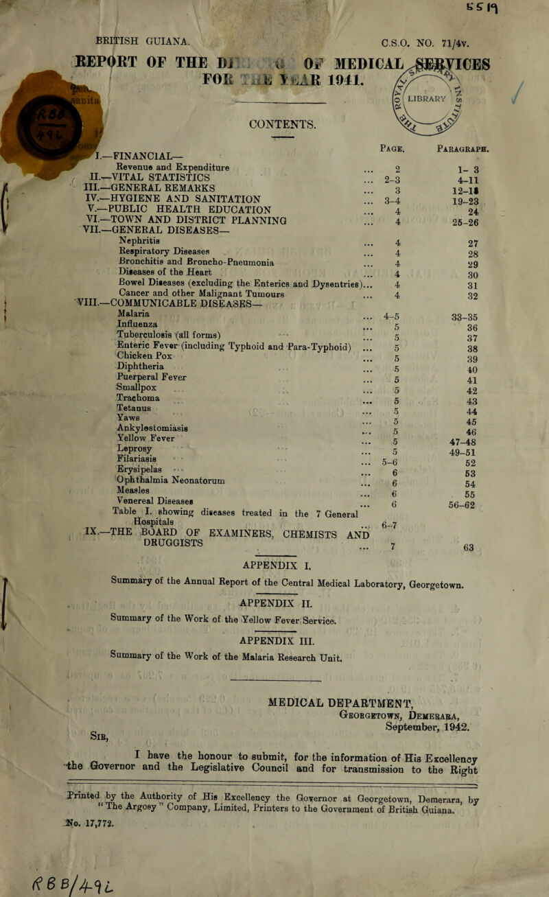 SSI*! BRITISH GUIANA. REPORT OF THE Di FOIi C.S.O. NO. 71/4v. ■a OF 31EDICAL^E^PCES E I niAR 1041. CONTENTS. I—FINANCIAL— Revenue and Expenditure II.—VITAL STATISTICS III. —GENERAL REMARKS IV. —HYGIENE AND SANITATION V. —PUBLIC HEALTH EDUCATION VI. —TOWN AND DISTRICT PLANNING VII. —GENERAL DISEASES— Nephritis Respiratory Diseases Bronchitis and Broncho-Pneumonia Diseases of the Heart Bowel Diseases (excluding the Enterics and Dysentries)... Cancer and other Malignant Tumours VIII.—COMMUNICABLE DISEASES— Malaria Influenza • • • Tuberculosis (all forms) Enteric Fever (including Typhoid and Para-Typhoid) ... Chicken Pox Diphtheria Puerperal Fever Smallpox Trachoma Tetanus Yaws Ankylostomiasis Yellow Fever Leprosy Filariasis Erysipelas Ophthalmia Neonatorum Measles Venereal Diseases Table I. showing diseases treated in the 7 General Hospitals IX.—THE BOARD OF EXAMINERS, CHEMISTS AND DRUGGISTS Page, 2 2- 3 3 3- 4 4 4 4 4 4 4 4 4 4- 5 5 5 5 5 5 5 5 5 5 5 5 5 5 5- 6 6 6 6 6 6- 7 7 Paragraph. 1- 3 4-11 12-1# 19-23 24 25-26 27 28 29 30 31 32 33-35 36 37 38 39 40 41 42 43 44 45 46 47-48 49-51 52 53 54 55 56-62 63 APPENDIX I. Summary of the Annual Report of the Central Medical Laboratory, Georgetown. APPENDIX II. Summary of the Work of the Yellow Fever Service. APPENDIX III. Summary of the Work of the Malaria Research Unit. Sir, MEDICAL DEPARTMENT, Georgetown, Demerara, September, 1942. I have the honour to submit, for the information of His Excellency the Governor ana the Legislative Council and for transmission to the Right Printed by the Authority of His Excellency the Governor at Georgetown, Demerara, by “ Argosy ” Company, Limited, Printers to the Government of British Guiana. JNo. 17,772.