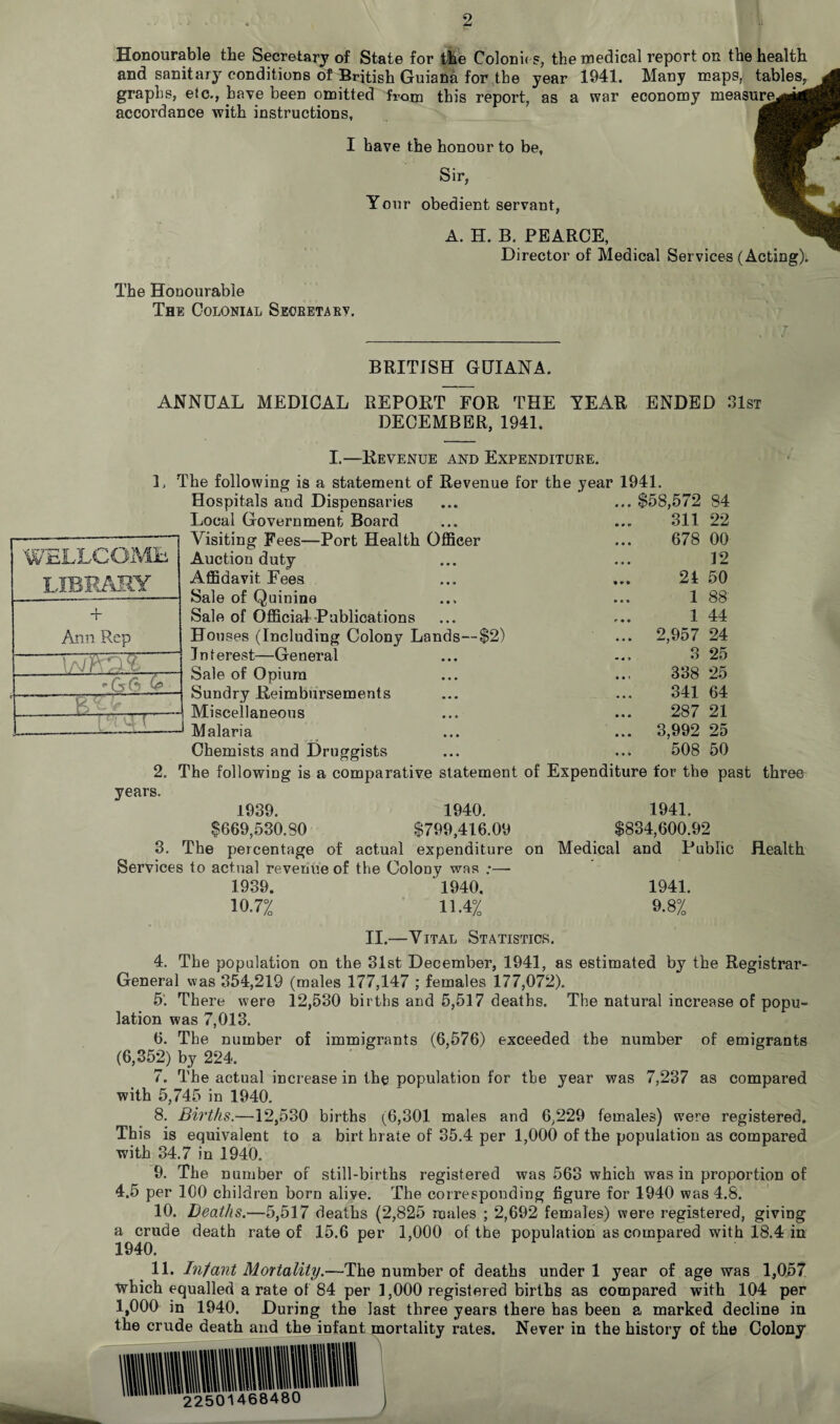 Honourable the Secretary of State for the Colonies, the medical report on the health and sanitary conditions of British Guiana for the year 1941. Many maps, tables, graphs, etc., have been omitted from this report, as a war economy measured accordance with instructions, I have the honour to be, Sir, Your obedient servant, i 1 A. H. B. PEARCE, Director of Medical Services (Acting). The Honourable The Colonial Secretary. BRITISH GUIANA. ANNUAL MEDICAL REPORT FOR THE YEAR ENDED 31st DECEMBER, 1941. I.—Revenue and Expenditure. L The following is a statement of Revenue for the year 1941. W L. JLLOO Alii Am Rep WMl G6 G* -r Hospitals and Dispensaries ... $58,572 84 Local Government Board 311 22 Visiting Fees—Port Health Officer 678 00 Auction duty 12 Affidavit Fees 21 50 Sale of Quinine 1 88 Sale of Official Publications 1 44 Houses (Including Colony Lands—$2) ... 2,957 24 Interest—General 3 25 Sale of Opium 338 25 Sundry Reimbursements 341 64 Miscellaneous 287 21 Malaria ... 3,992 25 Chemists and Druggists 508 50 2. The following is a comparative statement of Expenditure for the past three years. 1939. 1940. $669,530.30 $799,416.09 3. The percentage of actual expenditure Services to actual revenue of the Colony was ;— 1939. ' 1940. 1941. 10.7% 11.4% 9.8% on 1941. $834,600.92 Medical and Public Health II.—Vital Statistics. 4. The population on the 31st December, 1941, as estimated by the Registrar- General was 354,219 (males 177,147 ; females 177,072). 5‘. There were 12,530 births and 5,517 deaths. The natural increase of popu¬ lation was 7,013. 6. The number of immigrants (6,576) exceeded the number of emigrants (6,352) by 224. 7. The actual increase in the population for the year was 7,237 as compared with 5,745 in 1940. 8. Births.—12,530 births (6,301 males and 6,229 females) were registered. This is equivalent to a birt brate of 35.4 per 1,000 of the population as compared with 34.7 in 1940. 9. The number of still-births registered was 563 which was in proportion of 4.5 per 100 children born alive. The corresponding figure for 1940 was 4.8. 10. Deaths.—5,517 deaths (2,825 males ; 2,692 females) were registered, giving a crude death rate of 15.6 per 1,000 of the population as compared with 18.4 in 1940. 11. Infant Mortality.—The number of deaths under 1 year of age was 1,057 which equalled a rate of 84 per 1,000 registered births as compared with 104 per 1,000 in 1940. During the last three years there has been a marked decline in the crude death and the infant mortality rates. Never in the history of the Colony 22501468480