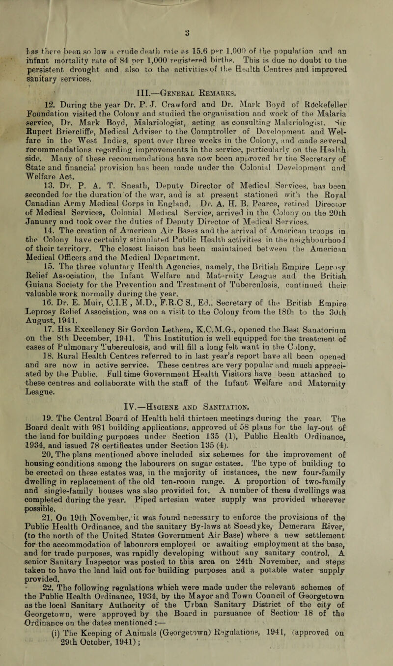l as there been so low a crude dealh rate as 15.6 per 1,009 of the population and an infant mortality rate of 84 per 1,000 registered births. This is due no doubt to the persistent drought and also to the activities of the Health Centres and improved sanitary services. III.—General Remarks. 12. During the year Dr. P. J. Crawford and Dr. Mark Boyd of Rockefeller Foundation visited the Colony and studied the organisation and work of the Malaria service, Dr. Mark Boyd, Malariologist, acting as consulting Malariologist. Sir Rupert Briercliffe, Medical Adviser to the Comptroller of Development and Wel¬ fare in the West Indies, spent over three weeks in the Colony, and made several recommendations regarding improvements in the service, particularly on the Health side. Many of these recommendations have now been approved bv the Secretary of State and financial provision has been made under the Colonial Development and Welfare Act. 13. Dr. P. A. T. Sneath, Deputy Director of Medical Services, has been seconded for the duration of the war, and is at present stationed with the Royal Canadian Army Medical Corps in England. Dr. A. H. B. Pearce, retired Director of Medical Services, Colonial Medical Service, arrived in the Colony on the 20th January and took over the duties of Deputy Director of Medical Services. 14. The creation of American Air Bases and the arrival of American troops in the Colony have certainly stimulated Public Health activities in the neighbourhood of their territory. The closest liaison has been maintained between the American Medical Officers and the Medical Department. 15. The three voluntary Health Agencies, namely, the British Empire Leprosy Relief Association, the Infant Welfare and Maternity League and the British Guiana Society for the Prevention and Treatment of Tuberculosis, continued their valuable work normally during the year. 16. Dr. E. Muir, G.I.E , M.D., F.R.C S., Ed., Secretary of the British Empire Leprosy Relief Association, was on a visit to the Colouy from the 18th to the 30th August, 1941. 17. His Excellency Sir Gordon Lethem, K.C.M.G., opened the Best Sanatorium on the 8th December, 1941. This Institution is well equipped for the treatment of eases of Pulmonary Tuberculosis, and will fill a long felt want in the G >lony. 18. Rural Health Centres referred to in last year’s report have all been opened and are now in active service. These centres are very popular and much appreci¬ ated by the Public. Full time Government Health Visitors have been attached to these centres and collaborate with the staff of the Infant Welfare and Maternity League. IV.—Hygiene and Sanitation. 19. The Central Board of Health held thirteen meetings during the year. The Board dealt with 981 building applications, approved of 58 plans for the lay-out of the land for building purposes under Section 135 (1), Public Health Ordinance, 1934, and issued 78 certificates under Section 135 (4). 20. The plans mentioned above included six schemes for the improvement of housing conditions among the labourers on sugar estates. The type of building to be erected on these estates was, in the majority of instances, the new four-family dwelling in replacement of the old ten-room range. A proportion of two-family and single-family houses was also provided for. A. number of these dwellings was completed during the year. Piped artesian water supply was provided wherever possible. 21. On 19th November, it. was found necessary to enforce the provisions of the Public Health Ordinance, and the sanitary By-laws at Soesdyke, Demerara River, (to the north of the United States Government Air Base) where a new settlement for the accommodation of labourers employed or awaiting employment at the base, and for trade purposes, was rapidly developing without any sanitary control. A senior Sanitary Inspector was posted to this area on 24th November, and steps taken to have the land laid out for building purposes and a potable water supply provided. 22. The following regulations which were made under the relevant schemes of the Public Health Ordinance, 1934, by the Mayor and Town Council of Georgetown as the local Sanitary Authority of the Urban Sanitary District of the city of Georgetown, were approved by the Board in pursuance of Section* 18 of the Ordinance on the dates mentioned :— (i) The Keeping of Animals (Georgetown) Regulations, 1941, (approved on 29th October, 1941);