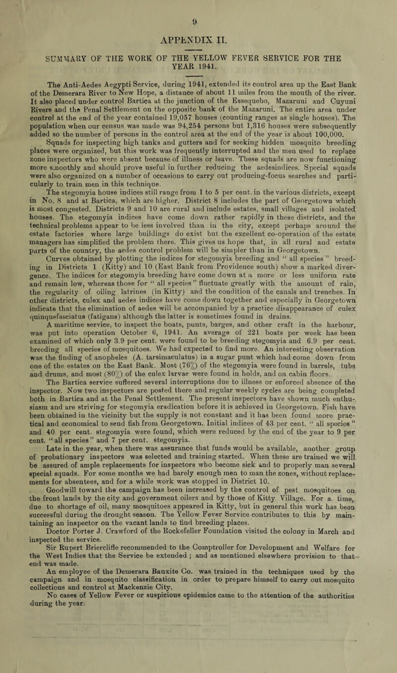 APPENDIX II. SUMMARY OF THE WORK OF THE YELLOW FEVER SERVICE FOR THE YEAR 1941. The Anti-Aedes Aegypti Service, during 1941, extended its control area up the East Bank of the Demerara River to New Hope, a distance of about 11 miles from the mouth of the river. It also placed under control Bartica at the junction of the Essequebo, Mazaruni and Cuyuni Rivers and the Penal Settlement on the opposite bank of the Mazaruni. The entire area under control at the end of the year contained 19,057 houses (counting ranges as single houses). The population when our census was made was 94,254 persons but 1,316 houses were subsequently added so the number of persons in the control area at the end of the year i3 about 100,000. Squads for inspecting high tanks and gutters and for seeking hidden mosquito breeding places were organized, but this work was frequently interrupted and the men used to replace zone inspectors who were absent because of illness or leave. These squads are now functioning more smoothly and should prove useful in further reducing the sedesindiees. Special squads were also organized on a number of occasions to carry out producing-focus searches and parti- cularly to train men in this technique. The stegomyia house indices still range from 1 to 5 per cent, in the various districts, except in No. 8 and at Bartica, which are higher. District 8 includes the part of Georgetown which is most congested. Districts 9 and 10 are rural and include estates, small villages and isolated houses. The stegomyia indices have come down rather rapidly in these districts, and the technical problems appear to be less involved than in the city, except perhaps around the estate factories where large buildings do exist but the excellent co-operation of the estate managers has simplified the problem there. This gives us hope that, in all rural and estate parts of the country, the aedes control problem will be simpler than in Georgetown. Curves obtained by plotting the indices for stegomyia breeding and “ all species ” breed¬ ing in Districts 1 (Kitty) and 10 (East Bank from Providence south) show a marked diver¬ gence. The indices for stegomyia breeding have come down at a more or less uniform rate and remain low, whereas those for “ all species” fluctuate greatly with the amount of rain, the regularity of oiling latrines (in Kitty) and the condition of the canals and trenches. In other districts, culex and aedes indices have come down together and especially in Georgetown indicate that the elimination of aedes will be accompanied by a practice disappearance of culex quinquefasciatus (fatigans) although the latter is sometimes found in drains. A maritime service, to inspect the boats, punts, barges, and other craft in the harbour, was put into operation October 6, 1941. An average of 221 boats per week has been examined of which only 3.9 per cent, were found to be breeding stegomyia and 6.9 per cent, breeding all species of mosquitoes. We had expected to find more. An interesting observation was the finding of anopheles (A. tarsimaculatus) in a sugar punt which had come down from one of the estates on the East Bank. Most (76^) of the stegomyia were found in barrels, tubs and drums, and most (80^) of the culex larvae were found in holds, and on cabin floors. The Bartica service suffered several interruptions due to illness or enforced absence of the inspector. Now two inspectors are posted there and regular weekly cycles are being completed both in Bartica and at the Penal Settlement. The present inspectors have shown much enthu¬ siasm and are striving for stegomyia eradication before it is achieved in Georgetown. Fish have been obtained in the vicinity but the supply is not constant and it has been found more prac¬ tical and economical to send fish from Georgetown. Initial indices of 43 per cent. “ all species ” and 40 per cent, stegomyia were found, which were reduced by the end of the year to 9 per cent. “ all species ” and 7 per cent, stegomyia. Late in the year, when there was assurance that funds would be available, another group of probationary inspectors was selected and training started. When these are trained we will be assured of ample replacements for inspectors who become sick and to properly man several special squads. For some months we had barely enough men to man the zones, without replace¬ ments for absentees, and for a while work was stopped in District 10. Goodwill toward the campaign has been increased by the control of pest mosquitoes on the front lands by the city and government oilers and by those of Kitty Village. For a time, due to shortage of oil, many mosquitoes appeared in Kitty, but in general this work has bean successful during the drought season. The Yellow Fever Service contributes to this by main¬ taining an inspector on the vacant lands to find breeding places. Doctor Porter J. Crawford of the Rockefeller Foundation visited the colony in March and inspected the service. Sir Rupert Briercliffe recommended to the Comptroller for Development and Welfare for the West Indies that the Service be extended ; and as mentioned elsewhere provision to that end was made. An employee of the Demerara Bauxite Co. was trained in the techniques used by the campaign and in mosquito classification in order to prepare himself to carry out mosquito collections and control at Mackenzie City, No cases of Yellow Fever or suspicious epidemics came to the attention of the authorities during the year.