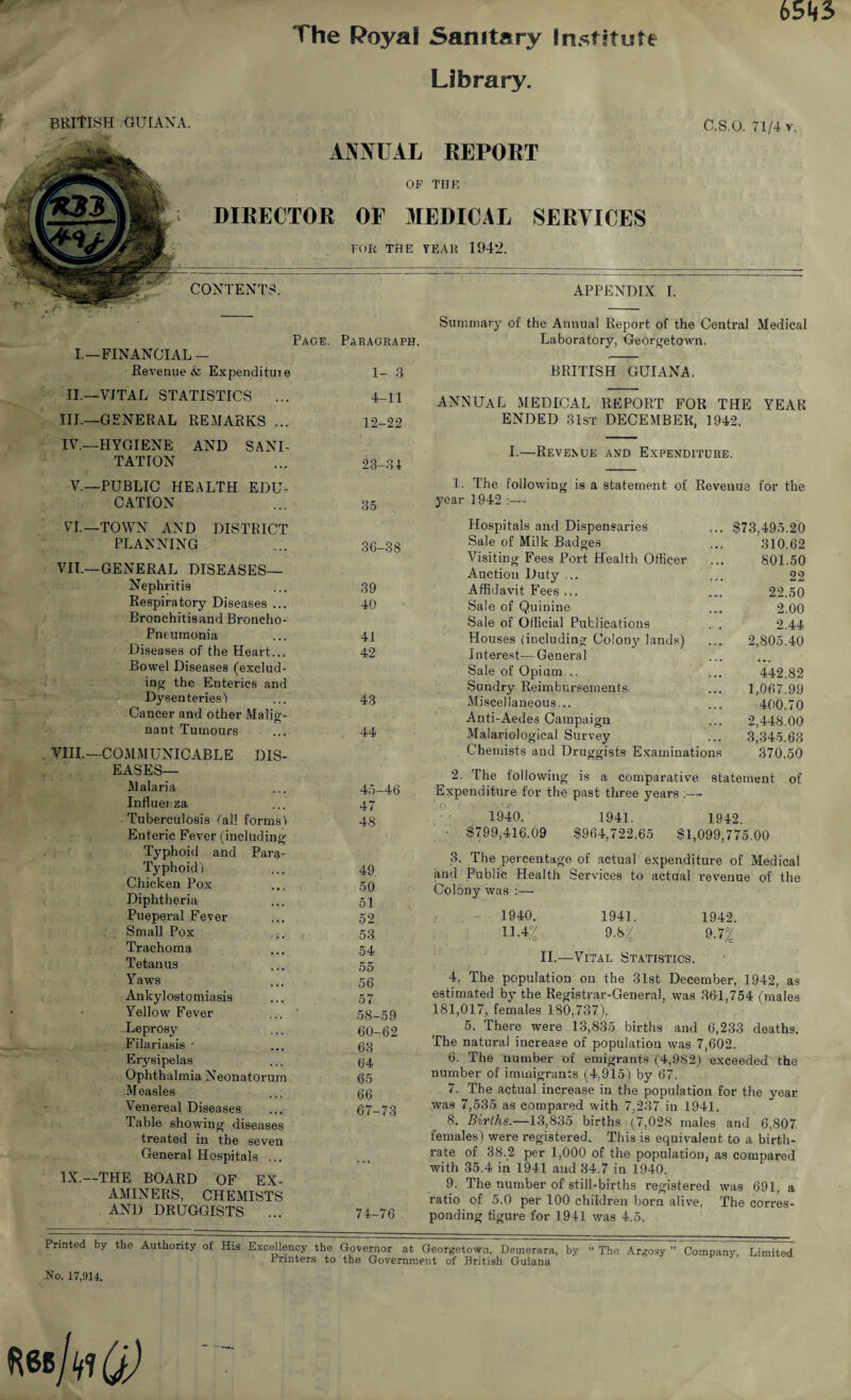 The Poyaf Sanitary Institute Library. BRITISH GUIANA. C.S.O. 71/4 r. ANNUAL REPORT OF THE DIRECTOR OF MEDICAL SERVICES FOR THE YEAR 1942. CONTENTS. I.—FINANCIAL - Revenue & Expendituie 1- 3 II.—VITAL STATISTICS ... 4-11 Ill—GENERAL REMARKS ... 12-22 IV—HYGIENE AND SANI- TATION 23-31 V—PUBLIC HEALTH EDU- CATION 35 VI—TOWN AND DISTRICT PLANNING 36-38 VII—GENERAL DISEASES— Nephritis 39 Respiratory Diseases ... 40 Bronchitisand Broncho- Pneumonia 41 Diseases of the Heart... 42 Bowel Diseases (exclud¬ ing the Enterics and Dysenteries) 43 Cancer and other Malig- nant Tumours 44 mi.—COMMUNICABLE DIS¬ EASES— Malaria 45—46 Influenza 47 Tuberculosis (all forms 1 48 Enteric Fever (including Typhoid and Para- Typhoid) 49 Chicken Pox 50 Diphtheria 51 Pueperal Fever 52 Small Pox 53 Trachoma 54 Tetanus 55 Yaws 56 Ankylostomiasis 57 Yellow Fever 58-59 Leprosy 60-62 Filariasis - 63 Erysipelas 64 Ophthalmia Neonatorum 65 Measles 66 Venereal Diseases 67-73 Table showing diseases treated in the seven General Hospitals ... • • • IX.--THE BOARD OF EX¬ AMINERS, CHEMISTS AND DRUGGISTS ... 74-76 APPENDIX I. Page. Paragraph. Summary of the Annual Report of the Central Medical Laboratory, Georgetown. BRITISH GUIANA. ANNUAL MEDICAL REPORT FOR THE YEAR ENDED 31st DECEMBER, 1942. I.—Revenue and Expenditure. 873,495.20 310.62 801.50 22 22.50 2.00 2.44 2,805.40 442.82 1,067.99 400.70 2,448.00 3,345.63 370.50 1. The following is a statement of Revenue for the year 1942 :— Hospitals and Dispensaries Sale of Milk Badges Visiting Fees Port Health Officer Auction Duty Affidavit Fees ... Sale of Quinine Sale of Official Publications Houses (including Colony lands) Interest— General Sale of Opium ., Sundry Reimbursements Miscellaneous... Anti-Aedes Campaign Malariological Survey Chemists and Druggists Examinations 2. The following is a comparative statement of Expenditure for the past three years :— 1940. 1941. 1.942. - 8799,416.09 8964,722.65 81,099,775.00 3. The percentage of actual expenditure of Medical and Public Health Services to actual revenue of the Colony was :— 1940. 1941. 1942. H.4% 9.b% 9.7% II.—Vital Statistics. 4. The population on the 31st December, 1942, as estimated by the Registrar-General, was 361,754 /males 181,017, females 180,737). 5. There were 13,835 births and 6,233 deaths. The natural increase of population was 7,602. 6. The number of emigrants (4,982) exceeded the number of immigrants (4,915) by 67. 7. The actual increase in the population for the year was 7,535 as compared with 7.237 in 1941. 8. Births.—13,835 births (7,028 males and 6,807 females) were registered. This is equivalent to a birth¬ rate of 38.2 per 1,000 of the population, as compared with 35.4 in 1941 and 34.7 in 1940. 9. The number of still-births registered was 691, a ratio of 5.0 per 100 children born alive. The corres¬ ponding figure for 1941 was 4.5. Printed by the Authority of His Excellency the Governor at Georgetown, Demerara, by Printers to the Government of British Guiana 2*o. 17,914. The Argosy ” Company, Limited