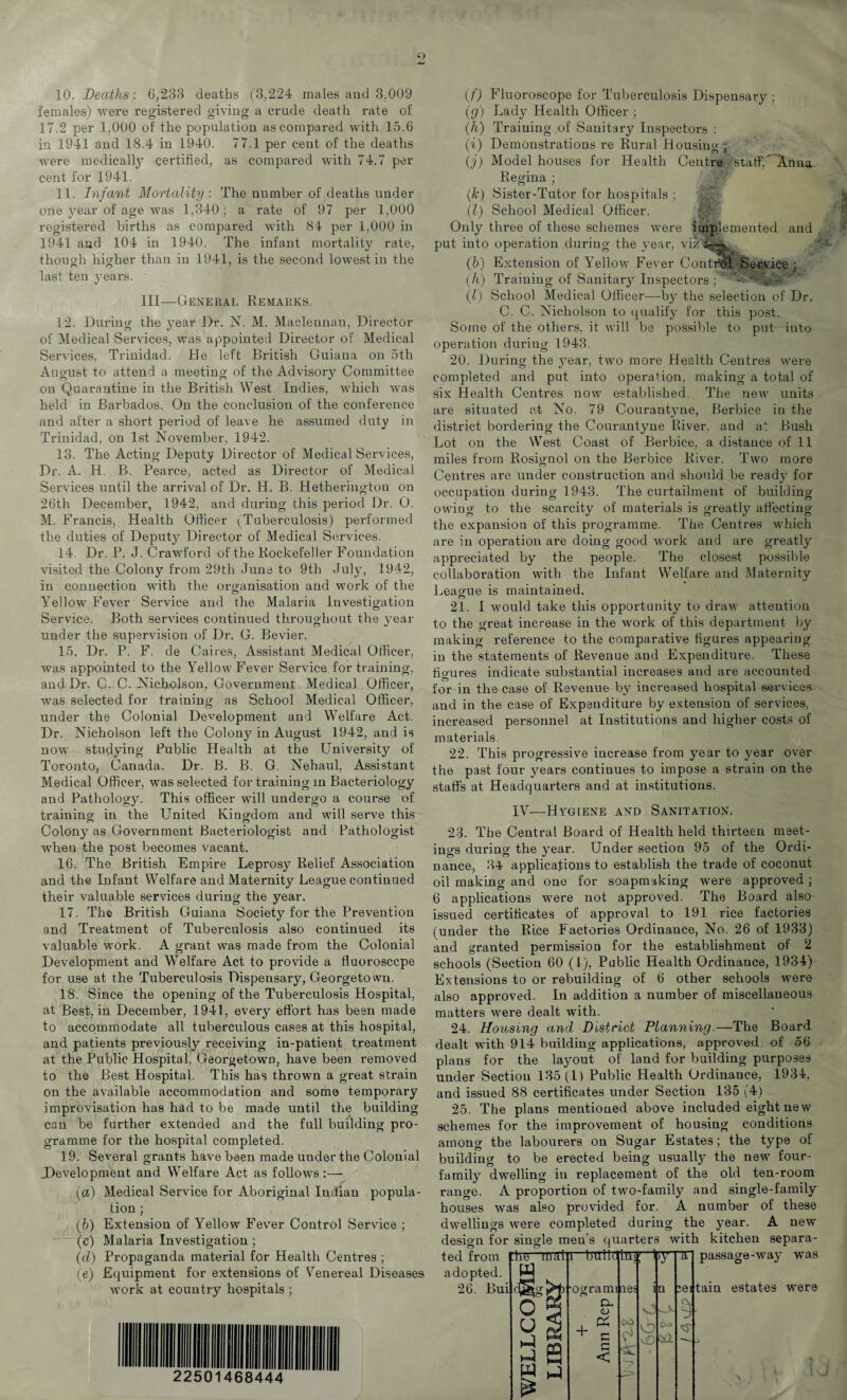 10. Deaths: 6,233 deaths (3,224 males and 3.009 females) were registered giving a crude death rate of 17.2 per 1,000 of the population as compared with 15.6 in 1941 and 18.4 in 1940. 77.1 per cent of the deaths were medically certified, as compared with 74.7 per cent for 1941. 11. Infant Mortality: The number of deaths under one year of age was 1,340 ; a rate of 97 per 1,000 registered births as compared with 84 per 1,000 in 1941 and 104 in 1940. The infant mortality rate, though higher than in 1941, is the second lowest in the last ten years. Ill—General Remarks. 12. During the year Dr. N. M. Macleunan, Director of Medical Services, was appointed Director of Medical Services, Trinidad. He left British Guiana on 5th August to attend a meeting of the Advisory Committee on Quarantine in the British West Indies, which was held in Barbados. On the conclusion of the conference and after a short period of leave he assumed duty in Trinidad, on 1st November, 1942. 13. The Acting Deputy Director of Medical Services, Dr. A. H. B. Pearce, acted as Director of Medical Services until the arrival of Dr. H. B. Hetheringtou on 26th December, 1942, and during this period Dr. O. M. Francis, Health Officer (Tuberculosis) performed the duties of Deputy Director of Medical Services. 14. Dr. P. J. Crawford of the Rockefeller Foundation visited the Colony from 29th June to 9th July, 1942, in connection with the organisation and work of the Yellow Fever Service and the Malaria Investigation Service. Both services continued throughout the year under the supervision of Dr. G. Bevier. 15. Dr. P. F. de Caires, Assistant Medical Officer, was appointed to the Yellow Fever Service for training, and Dr. C. C. Nicholson, Government Medical Officer, was selected for training as School Medical Officer, under the Colonial Development and Welfare Act. Dr. Nicholson left the Colony in August 1942, and is now studying Public Health at the University of Toronto, Canada. Dr. B. B. G. Nehaul, Assistant Medical Officer, was selected for training in Bacteriology and Pathology. This officer will undergo a course of training in the United Kingdom and will serve this Colony as Government Bacteriologist and Pathologist when the post becomes vacant. 16. The British Empire Leprosy Relief Association and the Infant Welfare and Maternity League continued their valuable services during the year. 17. The British Guiana Society for the Prevention and Treatment of Tuberculosis also continued its valuable work. A grant was made from the Colonial Development and Welfare Act to provide a fluorosccpe for use at the Tuberculosis Dispensary, Georgetown. 18. Since the opening of the Tuberculosis Hospital, at Best, in December, 1941, every effort has been made to accommodate all tuberculous cases at this hospital, and patients previously receiving in-patient treatment at the Public Hospital, Georgetown, have been removed to the Best Hospital. This has thrown a great strain on the available accommodation and some temporary improvisation has had to be made until the building can be further extended and the full building pro¬ gramme for the hospital completed. 19. Several grants have been made under the Colonial (Development and Welfare Act as follows:— (a) Medical Service for Aboriginal Indian popula¬ tion ; (b) Extension of Yellow Fever Control Service ; (c) Malaria Investigation ; (cl) Propaganda material for Health Centres ; (e) Equipment for extensions of Venereal Diseases work at country hospitals ; b f.c bea; 111 111 Ill III IK 1 2251 V c. 68^ (44 (f) Fluoroscope for Tuberculosis Dispensary ; (g) Lady Health Officer ; (h) Training of Sanitary Inspectors : (i) Demonstrations re Rural Housing ; (j) Model houses for Health Centre 'staff/ Anna Regina ; (.k) Sister-Tutor for hospitals ; (l) School Medical Officer. Only three of these schemes were implemented and put into operation during the year, vizvML^, (b) Extension of Yellow Fever Control, Service; (h) Training of Sanitary Inspectors ; (l) School Medical Officer—by the selection of Dr. C. C. Nicholson to qualify for this post. Some of the others, it will be possible to put into operation during 1943. 20. During the year, two more Health Centres were completed and put into operation, making a total of six Health Centres now established. The new units are situated at No. 79 Courantyne, Berbice in the district bordering the Courantyne River, and at Bush Lot on the West Coast of Berbice, a distance of 11 miles from Rosignol on the Berbice River. Two more Centres are under construction and should be ready for occupation during 1943. The curtailment of building owing to the scarcity of materials is greatly affecting the expansion of this programme. The Centres which are in operation are doing good work and are greatly appreciated by the people. The closest possible collaboration with the Infant Welfare and Maternity League is maintained. 21. I would take this opportunity to draw attention to the great increase in the work of this department by making reference to the comparative figures appearing in the statements of Revenue and Expenditure. These figures indicate substantial increases and are accounted for in the case of Revenue by increased hospital services and in the case of Expenditure by extension of services, increased personnel at Institutions and higher costs of materials. 22. This progressive increase from year to year over the past four years continues to impose a strain on the staffs at Headquarters and at institutions. IV—-Hygiene and Sanitation. 23. The Central Board of Health held thirteen meet- ino-s durino- the year. Under section 95 of the Ordi- nance, 34 applications to establish the trade of coconut oil making and one for soapmaking were approved ; 6 applications were not approved. The Board also issued certificates of approval to 191 rice factories (under the Rice Factories Ordinance, No. 26 of 1933) and granted permission for the establishment of 2 schools (Section 60 (1), Public Health Ordinance, 1934) Extensions to or rebuilding of 6 other schools were also approved. In addition a number of miscellaneous matters were dealt with. 24. Housing and District Planning.—The Board dealt with 914 building applications, approved of 56 plans for the layout of land for building purposes under Section 135 (1) Public Health Ordinance, 1934, and issued 88 certificates under Section 135 (4) 25. The plans mentioned above included eight new schemes for the improvement of housing conditions among the labourers on Sugar Estates; the type of building to be erected being usually the new four- family dwelling in replacement of the old ten-room range. A proportion of two-family and single-family houses was also provided for. A number of these dwellings were completed during the year. A new design for single men’s quarters with kitchen separa-