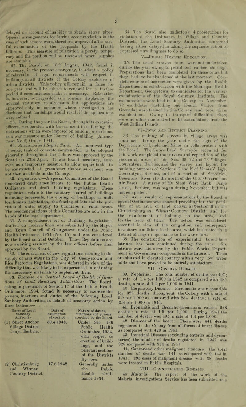 delayed on account of inability to obtain sewer pipes. Special arrangements for latrine accommodation in the case of such estates were, therefore, approved after care¬ ful examination of the proposals by the Health Officers. This measure of relaxation is purely tempo¬ rary and the position will be reviewed when supplies are available. 27. The Board, on 18th August, 1942, found it necessary, in the present emergency, to adopt a policy of relaxation of legal requirements with respect to buildings in all districts of the Colony exclusive of urban districts. This policy will remain in force for one year, and will be subject to renewal for a further period if circumstances make it necessary. Relaxation is, however, not regarded as a routine displacing the normal statutory requirements but applications are approved only in instances where investigation has disclosed that hardships would result if the applications were refused. 28. During the year the Board, through its executive officers, co-operated with Government in enforcing the • restrictions which were imposed on building operations, as a war measure under Control of Building (Amend¬ ment No.2) Order, 1941. 29. Standardised Septic Tank.—An improved type of septic tank of concrete construction to be adopted generally throughout the Colony was approved by the Board on 23rd April. It was found necessary, how¬ ever, as a temporary measure, to allow septic tanks to be constructed of greenheart timber as cement was not then available in the Colony. 30. Legislation.—A special Committee of the Board considered draft amendments to the Public Health Ordinance and draft building regulations. These regulations relate to the sanitary control of buildings including tenements, the closing of buildings as unfit for human habitation, the fencing of lots and the pro¬ vision of water supply to buildings in rural areas. The recommendations of this Committee are now in the hands of the legal department. 31. A comprehensive set of Building Regulations, drafted on modem lines, was submitted by the Mayor and Town Council of Georgetown under the Public Health Ordinance, 1934 (No. 15) and was considered by the Board on 21st October. These Regulations are now awaiting revision by the law officers before final approval by the Board. 32. The enactment of Dew regulations relatino-to the supply of rain water in the City of Georgetown and Rice Factories Regulations, was deferred in view of the difficulty that was likely to be experienced in obtaining the neccessary materials to implement them. 33. Exercise by Central Board of Health of func¬ tions of Local Sanitary Authorises: The Board, acting in pursuance of Section 17 of the Public Health Ordinance, 1984, found it necessary to exercise the powers, functions and duties of the following Local Sanitary Authorities, in default of necessary action by these bodies :— Name of Local Sanitary Authority. (1) Sheet Anchor Village District Canje, Berbice. Date of assumption of control. 30.4.1942. (2) Christianburg 17.6.1942 aud Wismar Country District. Nature of duties, functions and powers exercised by the Board. Under Sec. 136 Public Health Ordiuahce, 1934, with respect to erection of build¬ ings, and the relevant sections of the Districts By-laws. Generally under the Public Health Ordi¬ nance 1934. 34. The Board also undertook 4 prosecutions for violation of the Ordinance in Village and Country Districts, the Local Sanitary Authorities concerned having either delayed in taking the requisite action or expressed unwillingness to do so. V—Public Health Education. 35. The usual caravan tours were not undertaken, during the year owing to petrol and rubber shortage. Preparations had been completed for these tours but they had to be abandoned at the la9t moment. Com¬ plete courses of instruction were given by the Health Department in collaboration with the Municipal Heilth Department, Georgetown, to candidates for the various examinations of the Royal Sanitary Institute, The examinations were held in this Colony in November. 72 candidates (including one Health Visitor from Grenada) were trained in this Colony and took these examinations. Owing to transport difficulties, there were no other candidates for the examinations from the West Indian Islands. VI-Town and District Planning. 36. The making of surveys in village areas was continued during the year under the aegis of the Department of Lands and Mines in collaboration with the Board. The Sworn Land Surveyor seconded for this work completed the surveys and repartition of the residential areas of lots Nos. 69, 72 and 73 Villao-es Courantyne, Berbice, and the survey and layout for building purposes of Sections E and K of Alness Village, Courantyne, Berbice, and of a portion of Soesdyke, Demerara River (to the north of the U.S, Government Air Base). A survey of Mt. Sinai, West Bank, Canje Creek, Berbice, was begun during November, but was not completed. 37. As a result of representations by the Board, a special Ordinance was enacted providing l'or the parti¬ tion of an area of land kno wn as Section B in the Christianburg and Wismar Country District, and for the re-allotment of holdings in the area, and for the issue of titles. This action was considered essential in view of the congestion and consequent insanitary conditions in the1 area, which is situated in a district of major importance to the war effort. 38. The construction of experimental bored-hole latrines has been continued during the year. Six latrines were laid down by the Public Works Depart¬ ment in Government compounds in the Interior. These are situated in elevated country with a very low water table and have proved to be entirely satisfactory. VII—General Diseases. 39. Nephritis : The total number of deaths was 497 ; a rate of 1.4 p^r 1,000 in 1942 as compared with 485 deaths, a rate of 1.4 per 1,000 in 1941. 40. Respiratory Diseases : Pneumonia was responsible for 326 deaths throughout the Colony with a rate of 0.9 per 1,000 as compared with 284 deaths ; a rate of 0.8 per 1,000 in 1941. 41. Bronchitis and Broncho-pneumonia caused 528 deaths; a rate of 1.5 per 1,000. During 1941 the number of deaths was 495, a rate of 1.4 per 1,000. 42. Diseases of the heart: There were 441 deaths registered in the Colony from all forms of heart disease as compared with 429 in 1941. 43. Intestinal Diseases (excluding enterics and dysen¬ teries): the number of deaths registered in 1942 was 328 compared with 334 in 1941. 44. Cancer and other malignant tumours: the total number of deaths was 141 as compared with 143 in 1941. 295 cases of malignant disease with 38 deaths were treated in Public Hospitals. VIII—Communicable Diseases. 45. Malaria: The report of the work of the Malaria Investigations Service has been submitted as a