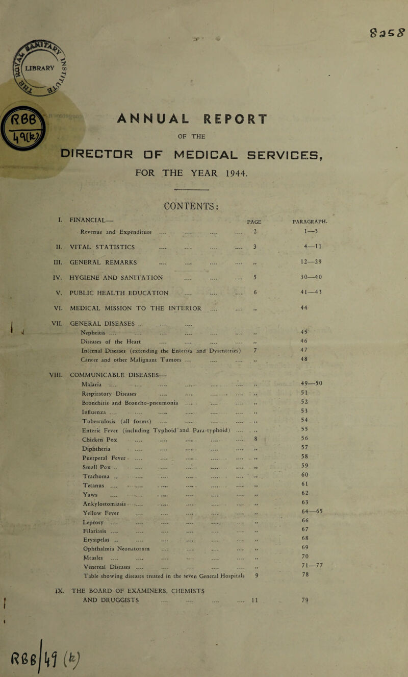 .» ' 8as$ ANNUAL REPORT OF THE DIRECTOR OF MEDICAL SERVICES, FOR THE YEAR 1944. CONTENTS: I. FINANCIAL— PAGE Revenue and Expenditure .... .... .... .... 2 II. VITAL STATISTICS 3 III. GENERAL REMARKS . IV. HYGIENE AND SANITATION 5 V. PUBLIC HEALTH EDUCATION . 6 VI. MEDICAL MISSION TO THE INTERIOR .... VII. GENERAL DISEASES. Nephritis _ _ _ _ _ — .. Diseases of the Heart _ _ _ _ ,, Internal Diseases (extending the Enterics and Dysenteries) 7 Cancer and other Malignant Tumors .... .... .... ,, VIII. COMMUNICABLE DISEASES— Malaria .... .... -... .... .... .... >, Respiratory Diseases — .... .... . .. Bronchitis and Broncho-pneumonia — _ — Influenza .... .... . .... .... >> Tuberculosis (all forms) _ — _ — >» Enteric Fever (including Typhoid and Para typhoid) .... ,, Chicken Pox Diphtheria Puerperal Fever Small Pox .. Trachoma .. Tetanus .... Yaws Ankylostomiasis Yellow Fever Leprosy Filariasis .... Erysipelas .. Ophthalmia Neonatorum .... .... .... .... >> Measles _ _ — — . . Venereal Diseases _ .... .... .... .... .. Table showing diseases treated in the seven General Hospitals 9 IX. THE BOARD OF EXAMINERS, CHEMISTS AND DRUGGISTS . . II PARAGRAPH. 1—3 4—11 12—29 30—40 41—43 44 45 46 47 48 49—50 51 52 53 54 55 56 57 58 59 60 61 62 63 64—65 66 67 68 69 70 71—77 78 79 GGg kl (k)