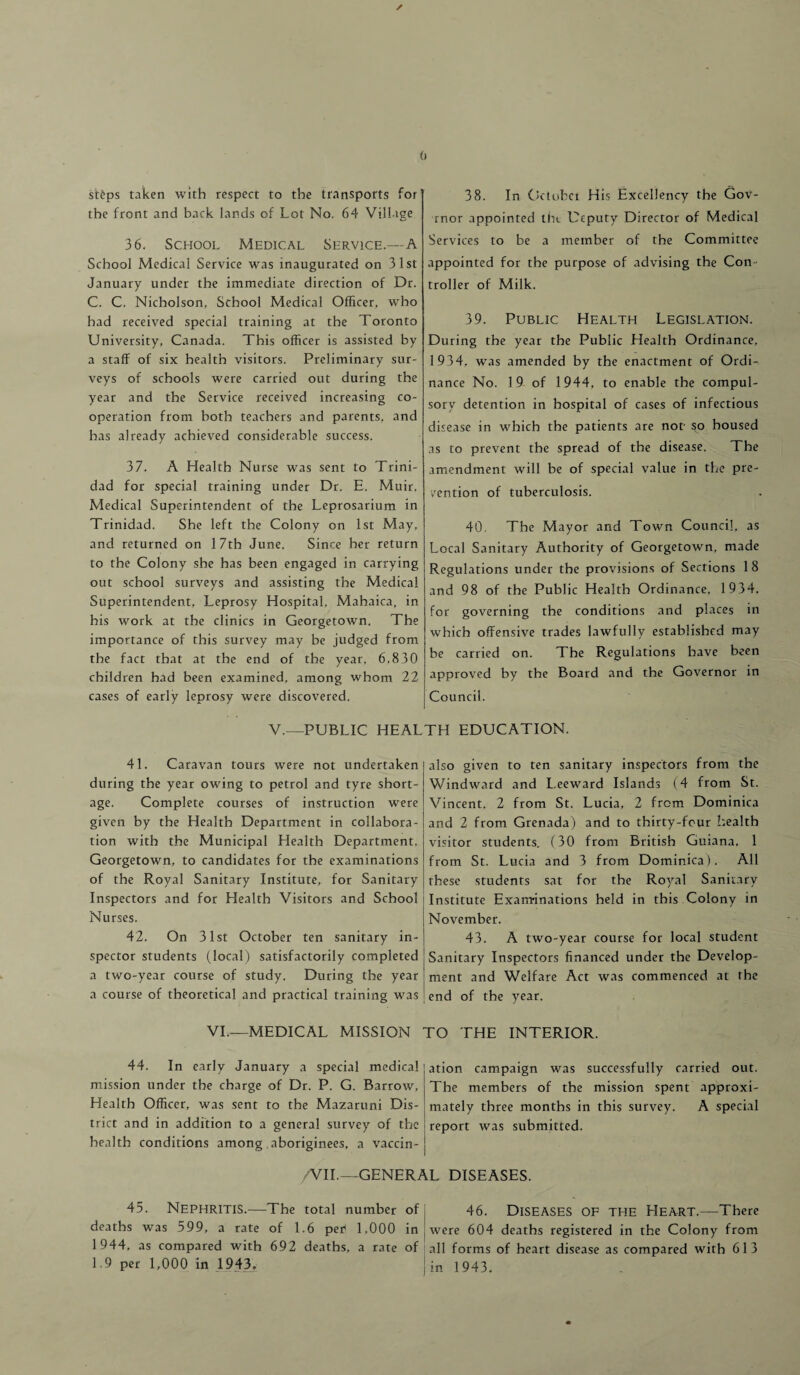 steps taken with respect to the transports for the front and back lands of Lot No, 64 Village 36. School Medical Service.—A School Medical Service was inaugurated on 31st January under the immediate direction of Dr. C. C. Nicholson, School Medical Officer, who had received special training at the Toronto University, Canada. This officer is assisted by a staff of six health visitors. Preliminary sur¬ veys of schools were carried out during the year and the Service received increasing co¬ operation from both teachers and parents, and has already achieved considerable success. 37. A Health Nurse was sent to Trini¬ dad for special training under Dr. E. Muir, Medical Superintendent of the Leprosarium in Trinidad. She left the Colony on 1st May, and returned on 17th June. Since her return to the Colony she has been engaged in carrying out school surveys and assisting the Medical Superintendent, Leprosy Hospital, Mahaica, in his work at the clinics in Georgetown. The importance of this survey may be judged from the fact that at the end of the year. 6,830 children had been examined, among whom 22 cases of early leprosy were discovered. 38. In October His Excellency the Gov- rnor appointed the Deputy Director of Medical Services to be a member of the Committee appointed for the purpose of advising the Con¬ troller of Milk. 39. Public Health Legislation. During the year the Public Health Ordinance, 1934. was amended by the enactment of OrdL nance No. 19 of 1944, to enable the compul¬ sory detention in hospital of cases of infectious disease in which the patients are not- so housed as to prevent the spread of the disease. The amendment will be of special value in the pre¬ vention of tuberculosis. 40. The Mayor and Town Council, as Local Sanitary Authority of Georgetown, made Regulations under the provisions of Sections 18 and 98 of the Public Health Ordinance, 1934, for governing the conditions and places in which offensive trades lawfully established may be carried on. The Regulations have been approved by the Board and the Governor in Council. V.—PUBLIC HEALTH EDUCATION. 41. Caravan tours were not undertaken during the year owing to petrol and tyre short¬ age. Complete courses of instruction were given by the Health Department in collabora¬ tion with the Municipal Health Department, Georgetown, to candidates for the examinations of the Royal Sanitary Institute, for Sanitary Inspectors and for Health Visitors and School Nurses. 42. On 31st October ten sanitary in¬ spector students (local) satisfactorily completed a two-year course of study. During the year a course of theoretical and practical training was VI.—MEDICAL MISSION 44. In early January a special medical mission under the charge of Dr. P. G. Barrow, Health Officer, was sent to the Mazaruni Dis¬ trict and in addition to a general survey of the health conditions among aboriginees, a vaccin- /VII.—GENER; 45. Nephritis.—The total number of deaths was 599, a rate of 1.6 per1 1,000 in 1944, as compared with 692 deaths, a rate of 1.9 per 1,000 in 1943. also given to ten sanitary inspectors from the Windward and Leeward Islands (4 from St. Vincent, 2 from St. Lucia, 2 from Dominica and 2 from Grenada) and to thirty-four health visitor students. (30 from British Guiana, 1 from St. Lucia and 3 from Dominica). All these students sat for the Royal Sanitary Institute Examinations held in this Colony in November. 43. A two-year course for local student Sanitary Inspectors financed under the Develop¬ ment and Welfare Act was commenced at the end of the year. rO THE INTERIOR. ation campaign was successfully carried out. The members of the mission spent approxi¬ mately three months in this survey. A special report was submitted. L DISEASES. 46. Diseases of the Heart.—There were 604 deaths registered in the Colony from all forms of heart disease as compared with 6 1 3 in 1943.