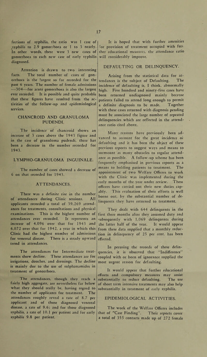 fections of syphilis, the ratio was 1 case of tsyphilis to 2.9 gonorrhoea or 1 to 3 nearly. In other words, there were 3 new cases of gonorrhoea to each new case of early syphilis diagnosed. Attention is drawn to two interesting facts. The total number of cases of gon¬ orrhoea is the largest so far recorded for the past 6 years. The number of female admissions —304—for acute gonorrhoea is also the largest ever recorded. It is possible and quite probable that these figures have resulted from the ac¬ tivities of the follow-up and epidemiological services. CHANCROID AND GRANULOMA PUDENDI. The incidence of chancroid shows an increase of 3 cases above the 1943 figure and in the case of granuloma pudendi, there has been a decrease in the number recorded for 1943. LYMPHO-GRANULOMA INGUINALE. The number of cases showed a decrease of 6 on that recorded for 1943. ATTENDANCES. There was a definite rise in the number of attendances during Clinic sessions. All applicants recorded a total of 39,269 attend¬ ances for treatments, consultations and physical examinations. This is the highest number of attendances ever recorded. It represents an increase of 4,096 over that for 1943 and 6,072 over that for 1942, a year in which this Clinic bad the highest number of admissions for venereal disease. There is a steady upward trend in attendances. The attendances for Intermediate treat¬ ments show decline. These attendances are for irrigations, douches, and dressings. The decline is mainly due to the use of sulpbanamides in treatment of gonorrhoea. The attendances, though they reach a fairly high aggregate, are nevertheless far below what they should really be, having regard to the number of applicants for treatment. The attendances roughly reveal a rate of 8.7 per applicant and of those diagnosed venereal disease, a rate of 9.6; and for those diagnosed syphilis, a rate of 10.1 per patient and for early syphilis 9.8 per patient. It is hoped that with further amenities for provision of treatment occupied with fun. ther educational measures, the attendance ratio will considerably improve. DEFAULTING OR DELINQUENCY. Arising from the statistical data for at¬ tendances is the subject of Defaulting. The incidence of defaulting is, I think, abnormally high. Five hundred and ninety-five cases have been returned undiagnosed mainly because patients failed to attend long enough to permit a definite diagnosis to be made. Together with these cases returned with diagnosis pending must be associated the large number of repeated delinquencies which are reflected in the attend¬ ance ratio cited above. Many reasons have previously been ad¬ vanced to account for the great incidence oi defaulting and it has been the object of these previous reports to suggest ways and means to surmount as many obstacles to regular attend¬ ance as possible. A follow-up scheme has been frequently emphasised in previous reports as a means to holding patients to treatment. The appointment of two Welfare Officers to work with the Clinic was implemented during the early months of the year under review. These officers have carried out their new duties cap¬ ably. This evaluation of their efforts is well borne out, by the substantial number of de¬ linquents they have returned to treatment. They dealt with 644 delinquents in the first three months after they assumed duty and subsequently with 1,069 delinquents during the latter half of the year. It would appear from these data supplied that a monthly reduc¬ tion in delinquency of 25 per cent, has been effected. In perusing the records of these delin¬ quencies, it is observed that “Indifference” coupled with or born of ignorance supplied the most urgent reason for defaulting. It would appear that further educational efforts and compulsory measures may assist substantially to reduce defaulting. The use of short term intensive treatments may also help substantially in treatment of early syphilis. EPIDEMIOLOGICAL ACTIVITIES. The work of the Welfare Officers includes that of “Case Finding”. Their reports cover a total of 355 contacts made up of 272 female