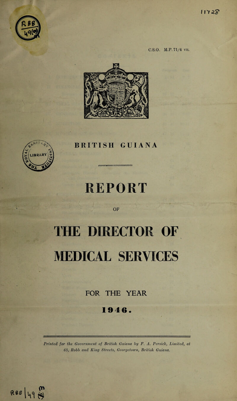 I nr AS' C.S.O. M l'. 71/4 VII. BRITISH GUIANA REPORT OF 1HE DIRECTOR OF MEDICAL SERVICES FOR THE YEAR 1946. Printed for the Government of British Guiana by F. A. Persick, Limited, at 65, Robb and King Streets, Georgetown, British Guiana.