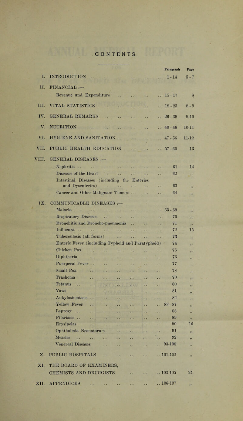 CONTENTS Paragraph Page I. INTRODUCTION. .. 1-14 5-7 II. FINANCIAL :— Revenue and Expenditure 15 -17 8 III. VITAL STATISTICS 18-25 8-9 IV. GENERAL REMARKS .. .. 26-39 9-10 V. NUTRITION . .. 40-46 10-11 VI. HYGIENE AND SANITATION .. .. 47 - 56 11-12 VII. PUBLIC HEALTH EDUCATION .. 57-60 13 VIII. GENERAL DISEASES Nephritis 61 14 Diseases of the Heart .. 62 77 Intestinal Diseases (including the and Dysenteries) Enterics 63 77 Cancer and Other Malignant Tumors . . 64 77 IX. COMMUNICABLE DISEASES .— Malaria 65 - 69 77 Respiratory Diseases 70 77 Bronchitis and Broncho-pneumonia 71 77 Influenza 72 15 Tuberculosis (all forms) 73 77 Enteric Fever (including Typhoid and Paratyphoid 74 77 Chicken Pox 75 77 Diphtheria 76 7 f Puerperal Fever 77 ? y Small Pox 78 7 r Trachoma 79 77 Tetanus 80 77 Yaws 81 77 Ankylostomiasis 82 77 Yellow Fever 83-87 77 Leprosy 88 Filariasis 89 77 Erysipelas 90 16 Ophthalmia Neonatorum 91 7 » Measles 92 77 Venereal Diseases 93-100 77 X. PUBLIC HOSPITALS 101-102 77 XI. TIIE BOARD OF EXAMINERS, CHEMISTS AND DRUGGISTS . 103-105 21 XII. APPENDICES . . 106-107 n