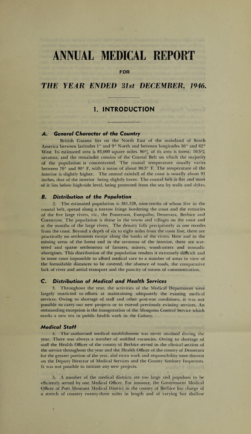 ANNUAL MEDICAL REPORT FOR THE YEAR ENDED 31st DECEMBER, 1946. 1. INTRODUCTION A. General Character of the Country British Guiana lies on the North East of the mainland of South America between latitudes 1° and 9° North and between longitudes 56° and 62° West. Its estimated area is 83,000 square miles. 86% of its area is forest; 10.5% savanna, and the remainder consists of the Coastal Belt on which the majority of the population is concentrated. The coastal temperature usually varies between 70° and 90° F, with a mean of about 80.3° F. The temperature of the interior is slightly higher. The annual rainfall of the coast is usually about 91 inches, that of the interior being slightly lower. The coastal belt is flat and most of it lies below high-tide level, being protected from the sea by walls and dykes. B. Distribution of the Population 2. The estimated population is 381,328, nine-tenths of whom live in the coastal belt, spread along a narrow fringe bordering the coast and the estuaries of the five large rivers, viz., the Pomeroon, Essequibo, Demerara, Berbice and Corentyne. The population is dense in the towns and villages on the coast and at the mouths of the large rivers. The density falls precipitately as one recedes from the coast. Beyond a depth of six to eight miles from the coast line, there are practically no settlements except along the banks of the rivers. Here and in the mining areas of the forest and in the savannas of the interior, there are scat¬ tered and sparse settlements of farmers, miners, woodcutters and nomadic aborigines. This distribution of the population renders it extremely difficult and in some cases impossible to afford medical care to a number of areas in view of the formidable distances to be covered, the absence of roads, the comparative lack of river and aerial transport and the paucity of means of communication. C. Distribution of Medical and Health Services 3. Throughout the year, the activities of the Medical Department were largely restricted to efforts at maintaining adequately the existing medical services. Owing to shortage of staff and other post-war conditions, it was not possible to carry out new projects or to extend previously existing services. An outstanding exception is the inauguration of the Mosquito Control Service which marks a new era in public health work in the Colony. Medical Staff 4. The authorised medical establishment was never attained during the year. There was always a number of unfilled vacancies. Owing to shortage of staff the Health Officer of the county of Berbice served in the clinical section of the service throughout the year and the Health Officer of the county of Demerara for the greater portion of the year, and extra work and responsibility were thrown on the Deputy Director of Medical Services and the County Sanitary Inspectors. It was not possible to initiate any new projects. 5. A number of the medical districts are too large and populous to be efficiently served by one Medical Officer. For instance, the Government Medical Officer of Port Mourant Medical District in the county of Berbice has charge of -a stretch of country twenty-three miles in length and of varying but shallow