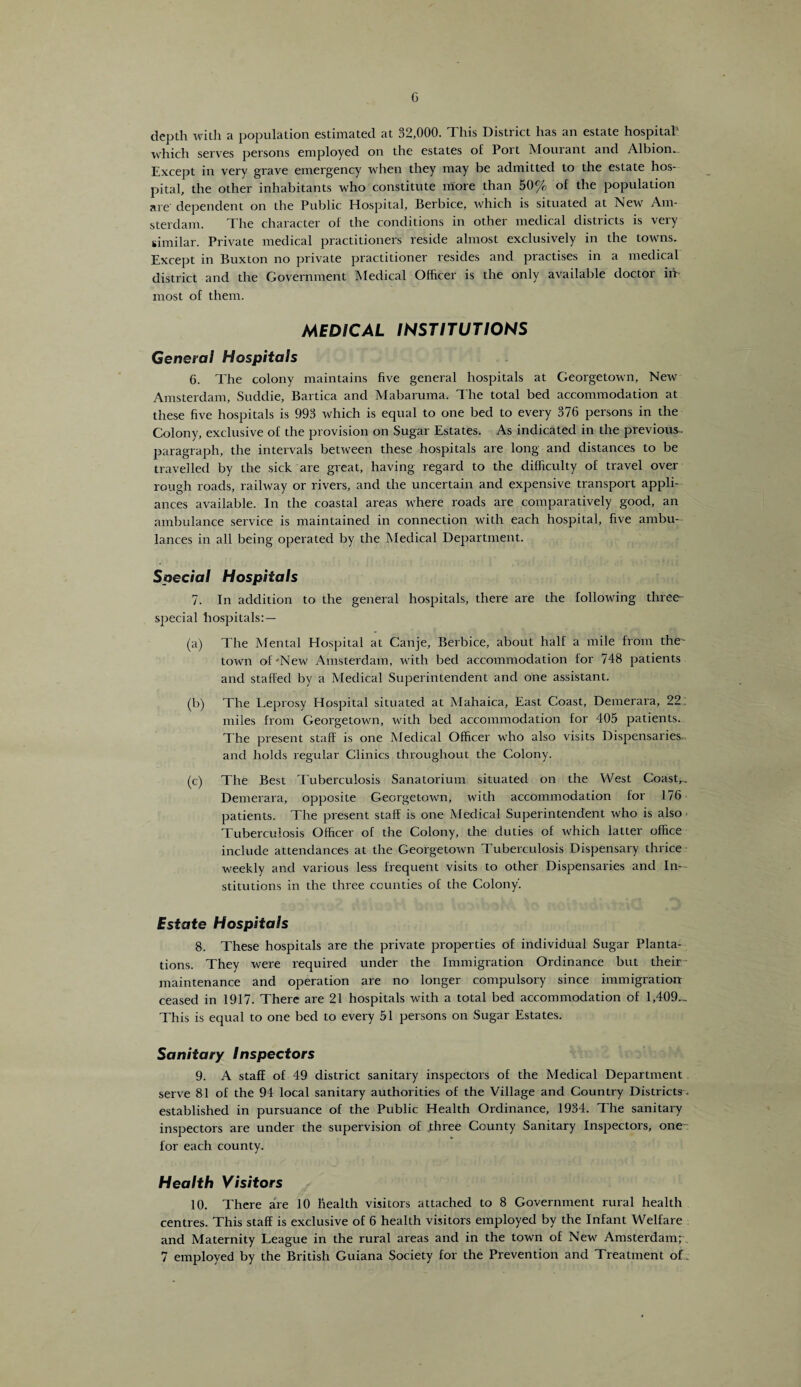 G depth with a population estimated at 32,000. This District has an estate hospital' which serves persons employed on the estates of Port Mourant and Albiom. Except in very grave emergency when they may be admitted to the estate hos¬ pital, the other inhabitants who constitute more than 50% of the population are' dependent on the Public Hospital, Berbice, which is situated at New Am¬ sterdam. The character of the conditions in other medical districts is very similar. Private medical practitioners reside almost exclusively in the towns. Except in Buxton no private practitioner resides and practises in a medical district and the Government Medical Officer is the only available doctor in most of them. MEDICAL INSTITUTIONS General Hospitals 6. The colony maintains five general hospitals at Georgetown, New Amsterdam, Suddie, Bartica and Mabaruma. The total bed accommodation at these five hospitals is 993 which is equal to one bed to every 376 persons in the Colony, exclusive of the provision on Sugar Estates. As indicated in the previous- paragraph, the intervals between these hospitals are long and distances to be travelled by the sick are great, having regard to the difficulty of travel over rough roads, railway or rivers, and the uncertain and expensive transport appli¬ ances available. In the coastal areas where roads are comparatively good, an ambulance service is maintained in connection with each hospital, five ambu¬ lances in all being operated by the Medical Department. Special Hospitals 7. In addition to the general hospitals, there are the following three- special hospitals:— (a) The Mental Hospital at Canje, Berbice, about half a mile from the- town of'New Amsterdam, with bed accommodation for 748 patients and staffed by a Medical Superintendent and one assistant. (b) The Leprosy Hospital situated at Mahaica, East Coast, Demerara, 22 miles from Georgetown, with bed accommodation for 405 patients. The present staff is one Medical Officer who also visits Dispensaries and holds regular Clinics throughout the Colony. (c) The Best Tuberculosis Sanatorium situated on the West Coastr. Demerara, opposite Georgetown, with accommodation for 176 patients. The present staff is one Medical Superintendent who is also Tuberculosis Officer of the Colony, the duties of which latter office include attendances at the Georgetown Tuberculosis Dispensary thrice weekly and various less frequent visits to other Dispensaries and In¬ stitutions in the three counties of the Colony'. Estate Hospitals 8. These hospitals are the private properties of individual Sugar Planta¬ tions. They were required under the Immigration Ordinance but their maintenance and operation are no longer compulsory since immigration ceased in 1917. There are 21 hospitals with a total bed accommodation of 1,409... This is equal to one bed to every 51 persons on Sugar Estates. Sanitary Inspectors 9. A staff of 49 district sanitary inspectors of the Medical Department. serve 81 of the 94 local sanitary authorities of the Village and Country Districts. established in pursuance of the Public Health Ordinance, 1934. The sanitary inspectors are under the supervision of three County Sanitary Inspectors, one for each county. Health Visitors 10. There are 10 Health visitors attached to 8 Government rural health centres. This staff is exclusive of 6 health visitors employed by the Infant Welfare and Maternity League in the rural areas and in the town of New Amsterdam; . 7 employed by the British Guiana Society for the Prevention and Treatment of.