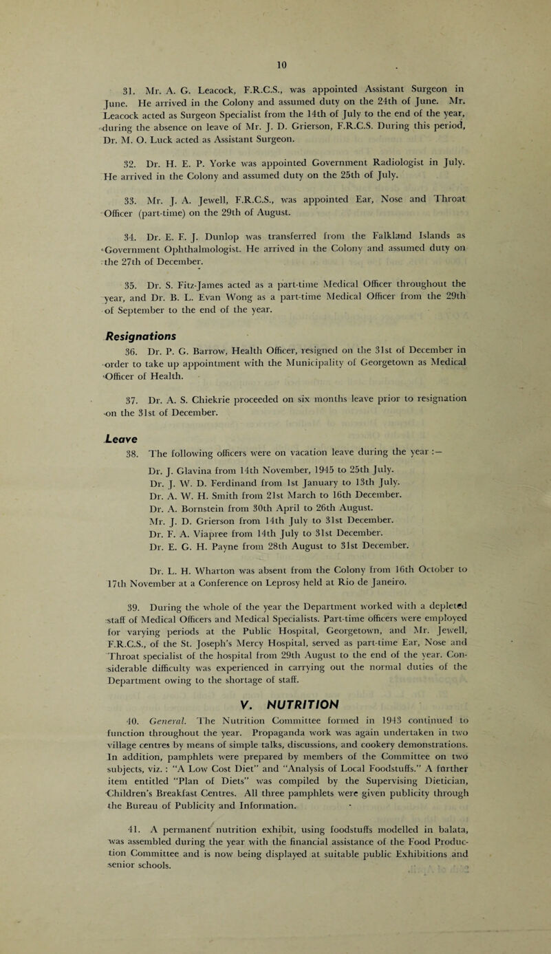 31. Mr. A. G. Leacock, F.R.C.S., was appointed Assistant Surgeon in June. He arrived in the Colony and assumed duty on the 24th of June. Mr. Leacock acted as Surgeon Specialist from the 14th of July to the end of the year, during the absence on leave of Mr. J. D. Grierson, F.R.C.S. During this period. Dr. M. O. Luck acted as Assistant Surgeon. 32. Dr. H. E. P. Yorke was appointed Government Radiologist in July. He arrived in the Colony and assumed duty on the 25th of July. 33. Mr. J. A. Jewell, F.R.C.S., was appointed Ear, Nose and Throat Officer (part-time) on the 29th of August. 34. Dr. E. E. J. Dunlop was transferred from the Falkland Islands as ‘Government Ophthalmologist. He arrived in the Colony and assumed duty on the 27th of December. 35. Dr. S. Fitz-James acted as a part-time Medical Officer throughout the year, and Dr. B. L. Evan Wong as a part-time Medical Officer from the 29th of September to the end of the year. Resignations 36. Dr. P. G. Barrow, Health Officer, resigned on the 31st of December in order to take up appointment with the Municipality of Georgetown as Medical Officer of Health. 37. Dr. A. S. Cliiekrie proceeded on six months leave prior to resignation on the 31st of December. Leave 38. The following officers were on vacation leave during the year Dr. J. Glavina from 14th November, 1945 to 25th July. Dr. J. W. D. Ferdinand from 1st January to 13th July. Dr. A. W. H. Smith from 21st March to 16th December. Dr. A. Bornstein from 30th April to 26th August. Mr. J. D. Grierson from 14th July to 31st December. Dr. F. A. Viapree from 14th July to 31st December. Dr. E. G. H. Payne from 28th August to 31st December. Dr. L. H. Wharton was absent from the Colony from 16th October to 17th November at a Conference on Leprosy held at Rio de Janeiro. 39. During the whole of the year the Department worked with a depleted staff of Medical Officers and Medical Specialists. Part-time officers were employed for varying periods at the Public Hospital, Georgetown, and Mr. Jewell, F.R.C.S., of the St. Joseph’s Mercy Hospital, served as part-time Ear, Nose and Throat specialist of the hospital from 29th August to the end of the year. Con¬ siderable difficulty was experienced in carrying out the normal duties of the Department owing to the shortage of staff. V. NUTRITION 40. General. The Nutrition Committee formed in 1943 continued to function throughout the year. Propaganda work was again undertaken in two village centres by means of simple talks, discussions, and cookery demonstrations. In addition, pamphlets were prepared by members of the Committee on two subjects, viz. : “A Low Cost Diet” and “Analysis of Local Foodstuffs.” A further item entitled “Plan of Diets” was compiled by the Supervising Dietician, •Children’s Breakfast Centres. All three pamphlets wrere given publicity through the Bureau of Publicity and Information. 41. A permanent nutrition exhibit, using foodstuffs modelled in balata, was assembled during the year with the financial assistance of the Food Produc¬ tion Committee and is now being displayed at suitable public Exhibitions and senior schools. ->