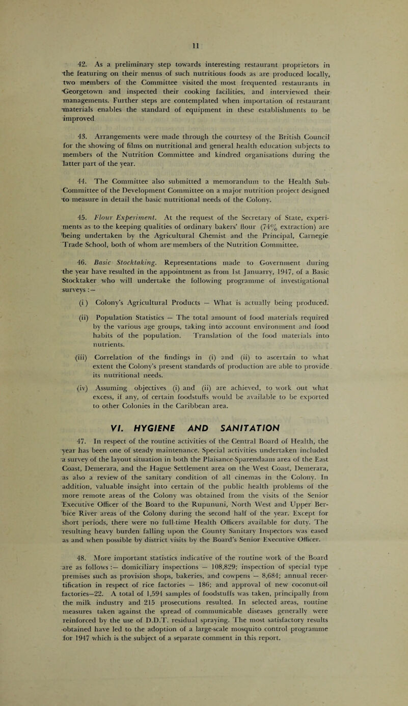 42. As a preliminary step towards interesting restaurant proprietors in 'the featuring on their menus of such nutritious foods as are produced locally, two members of the Committee visited the most frequented restaurants in ‘Georgetown and inspected their cooking facilities, and interviewed their managements. Further steps are contemplated when importation of restaurant Tnaterials enables the standard of equipment in these establishments to be improved 43. Arrangements were made through the courtesy of the British Council for the showing of films on nutritional and general health education subjects to members of the Nutrition Committee and kindred organisations during the latter part of the year. 44. The Committee also submitted a memorandum to the Health Sub- Committee of the Development Committee on a major nutrition project designed 'to measure in detail the basic nutritional needs of the Colony. 45. Flour Experiment. At the request of the Secretary of State, experi¬ ments as to the keeping qualities of ordinary bakers’ flour (74% extraction) are ’being undertaken by the Agricultural Chemist and the Principal, Carnegie Trade School, both of whom are-members of the Nutrition Committee. 46. Basic Stocktaking. Representations made to Government during the year have resulted in the appointment as from 1st Januarry, 1947, of a Basic Stocktaker who will undertake the following programme of investigational surveys (i) Colony’s Agricultural Products — What is actually being produced. (ii) Population Statistics — The total amount of food materials required by the various age groups, taking into account environment and food habits of the population. Translation of the food materials into nutrients. (iii) Correlation of the findings in (i) and (ii) to ascertain to what extent the Colony’s present standards of production are able to provide its nutritional needs. <(iv) Assuming objectives (i) and (ii) are achieved, to work out what excess, if any, of certain foodstuffs would be available to be exported to other Colonies in the Caribbean area. VI. HYGIENE AND SANITATION 47. In respect of the routine activities of the Central Board of Health, the year has been one of steady maintenance. Special activities undertaken included a survey of the layout situation in both the Plaisance-Sparendaam area of the East Coast, Demerara, and the Hague Settlement area on the West Coast, Demerara, as also a review of the sanitary condition of all cinemas in the Colony. In addition, valuable insight into certain of the public health problems of the more remote areas of the Colony was obtained from the visits of the Senior ^Executive Officer of the Board to the Rupununi, North West and Upper Ber- Tice River areas of the Colony during the second half of the year. Except for short periods, there were no full-time Health Officers available for duty. The resulting heavy burden falling upon the County Sanitary Inspectors was eased as and when possible by district visits by the Board’s Senior Executive Officer. 48. More important statistics indicative of the routine work of the Board are as follows domiciliary inspections — 108,829; inspection of special type premises such as provision shops, bakeries, and cowpens — 8,684; annual recer¬ tification in respect of rice factories — 186; and approval of new coconut-oil factories—22. A total of 1,594 samples of foodstuffs was taken, principally from the milk industry and 215 prosecutions resulted. In selected areas, routine measures taken against the spread of communicable diseases generally were reinforced by the use of D.D.T. residual spraying. The most satisfactory results •obtained have led to the adoption of a large-scale mosquito control programme for 1947 which is the subject of a separate comment in this report.