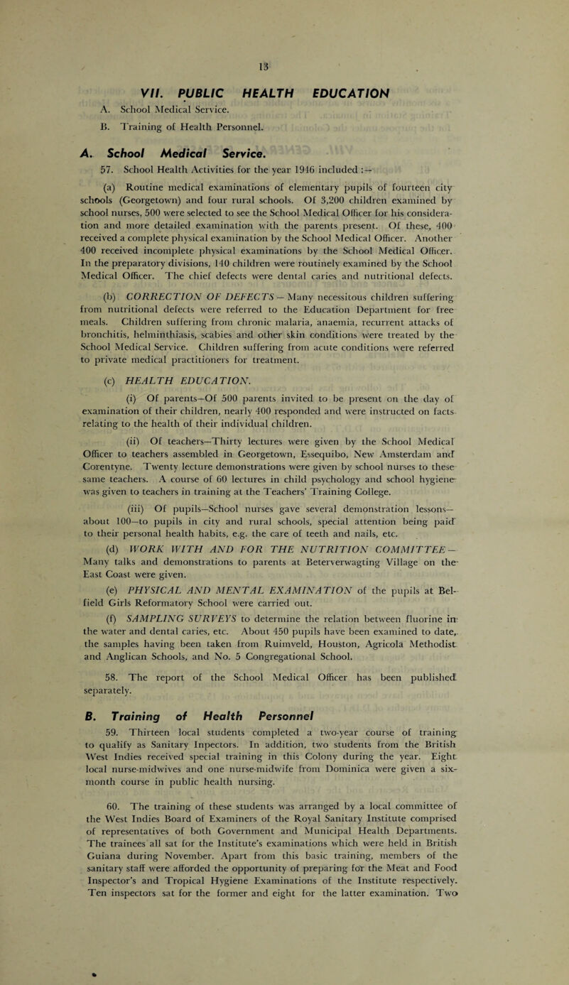 VII. PUBLIC HEALTH EDUCATION A. School Medical Service. B. T raining of Health Personnel. A. School Medical Service. 57. School Health Activities for the year 1946 included : — (a) Routine medical examinations of elementary pupils of fourteen city schools (Georgetown) and four rural schools. Of 3,200 children examined by school nurses, 500 were selected to see the School Medical Officer for his considera¬ tion and more detailed examination with the parents present. Of these, 400 received a complete physical examination by the School Medical Officer. Another 400 received incomplete physical examinations by the School Medical Officer. In the preparatory divisions, 140 children were routinely examined by the School Medical Officer. The chief defects were dental caries and nutritional defects. (b) CORRECTION OF DEFECTS — Many necessitous children suffering from nutritional defects wrere referred to the Education Department for free meals. Children suffering from chronic malaria, anaemia, recurrent attacks of bronchitis, helminthiasis, scabies and other skin conditions were treated by the School Medical Service. Children suffering from acute conditions were referred to private medical practitioners for treatment. (c) HEALTH EDUCATION. (i) Of parents—Of 500 parents invited to be present on the day of examination of their children, nearly 400 responded and were instructed on facts relating to the health of their individual children. (ii) Of teachers—Thirty lectures were given by the School Medical Officer to teachers assembled in Georgetown, Essequibo, New Amsterdam and Corentyne. Twenty lecture demonstrations were given by school nurses to these same teachers. A course of 60 lectures in child psychology and school hygiene* was given to teachers in training at the Teachers’ Training College. (iii) Of pupils—School nurses gave several demonstration lessons— about 100—to pupils in city and rural schools, special attention being paid to their personal health habits, e.g. the care of teeth and nails, etc. (d) WORK WITH AND FOR THE NUTRITION COMMITTEE- Many talks and demonstrations to parents at Beterverwagting Village on the- East Coast were given. (e) PHYSICAL AND MENTAL EXAMINATION of the pupils at Bel- field Girls Reformatory School were carried out. (f) SAMPLING SURVEYS to determine the relation between fluorine in the water and dental caries, etc. About 450 pupils have been examined to date,, the samples having been taken from Ruimveld, Houston, Agricola Methodist, and Anglican Schools, and No. 5 Congregational School. 58. The report of the School Medical Officer has been published separately. B. Training of Health Personnel 59. Thirteen local students completed a two-year course of training to qualify as Sanitary Inpectors. In addition, two students from the British West Indies received special training in this Colony during the year. Eight local nurse-midwives and one nurse-midwife from Dominica were given a six.- month course in public health nursing. 60. The training of these students was arranged by a local committee of the West Indies Board of Examiners of the Royal Sanitary Institute comprised of representatives of both Government and Municipal Health Departments. The trainees all sat for the Institute’s examinations which were held in British Guiana during November. Apart from this basic training, members of the sanitary staff were afforded the opportunity of preparing fol the Meat and Food Inspector’s and Tropical Hygiene Examinations of the Institute respectively. Ten inspectors sat for the former and eight for the latter examination. Two