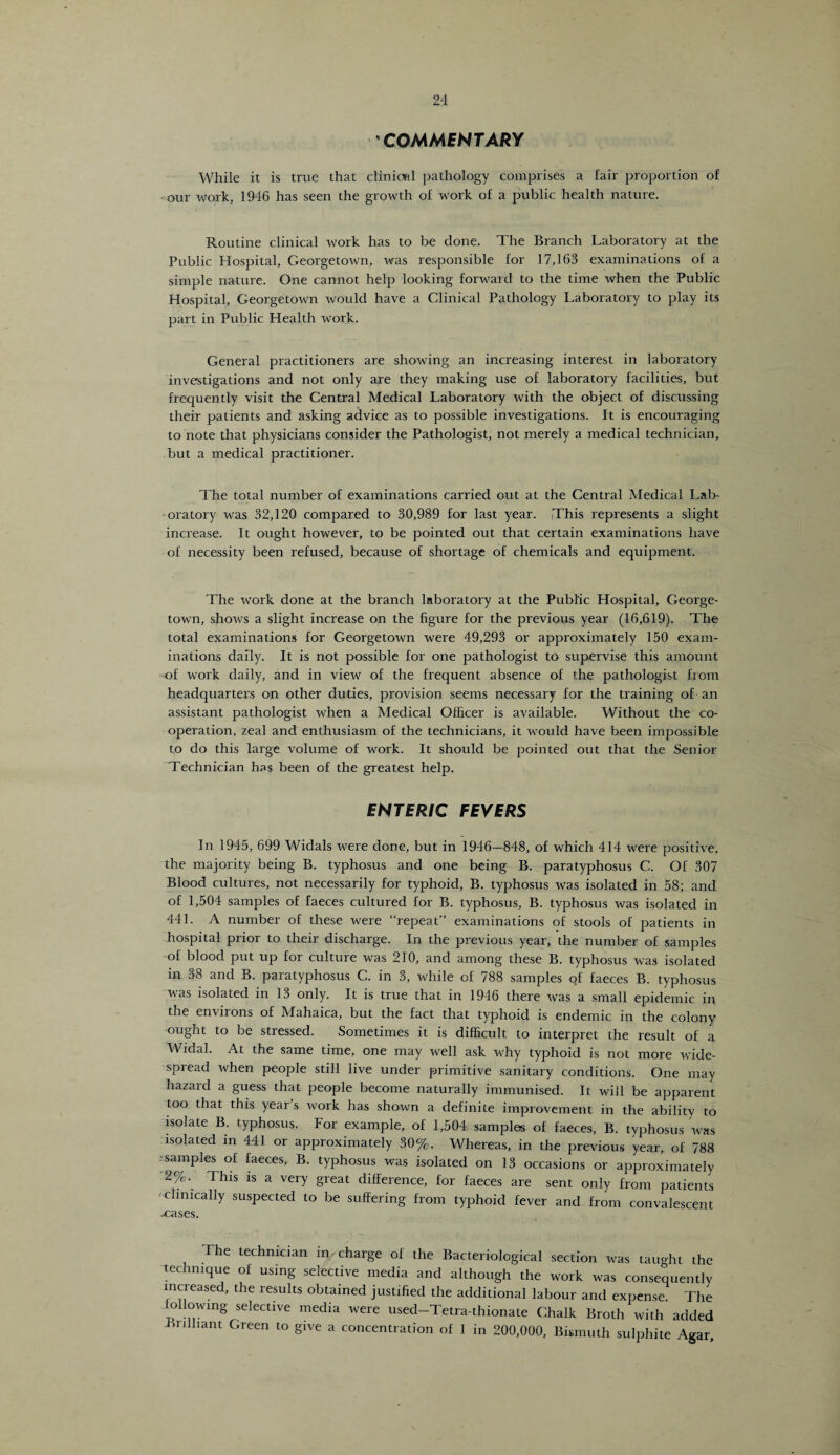 COMMENTARY While it is true that clinical pathology comprises a fair proportion of our work, 1946 has seen the growth of work of a public health nature. Routine clinical work has to be done. The Branch Laboratory at the Public Hospital, Georgetown, was responsible for 17,163 examinations of a simple nature. One cannot help looking forward to the time when the Public Hospital, Georgetown would have a Clinical Pathology Laboratory to play its part in Public Health work. General practitioners are showing an increasing interest in laboratory- investigations and not only are they making use of laboratory facilities, but frequently visit the Central Medical Laboratory with the object of discussing their patients and asking advice as to possible investigations. It is encouraging to note that physicians consider the Pathologist, not merely a medical technician, but a medical practitioner. The total number of examinations carried out at the Central Medical Lab¬ oratory was 32,120 compared to 30,989 for last year. This represents a slight increase. It ought however, to be pointed out. that certain examinations have of necessity been refused, because of shortage of chemicals and equipment. The work done at the branch laboratory at the Public Hospital, George¬ town, shows a slight increase on the figure for the previous year (16,619). The total examinations for Georgetown were 49,293 or approximately 150 exam¬ inations daily. It is not possible for one pathologist to supervise this amount of work daily, and in view of the frequent absence of the pathologist from headquarters on other duties, provision seems necessary for the training of an assistant pathologist when a Medical Officer is available. Without the co¬ operation, zeal and enthusiasm of the technicians, it would have been impossible to do this large volume of work. It should be pointed out that the Senior Technician has been of the greatest help. ENTERIC FEVERS In 1945, 699 Widals were done, but in 1946—848, of which 414 were positive, the majority being B. typhosus and one being B. paratyphosus C. Of 307 Blood cultures, not necessarily for typhoid, B. typhosus was isolated in 58; and of 1,504 samples of faeces cultured for B. typhosus, B. typhosus was isolated in 441. A number of these were “repeat examinations of stools of patients in hospital prior to their discharge. In the previous year, the number of samples of blood put up for culture was 210, and among these B. typhosus was isolated in 38 and B. paratyphosus C. in 3, while of 788 samples of faeces B. typhosus was isolated in 13 only. It is true that in 1946 there was a small epidemic in the environs of Mahaica, but the fact that typhoid is endemic in the colony ought to be stressed. Sometimes it is difficult to interpret the result of a Widal. At the same time, one may well ask why typhoid is not more wide¬ spread when people still live under primitive sanitary conditions. One may hazard a guess that people become naturally immunised. It will be apparent too that this year s work has shown a definite improvement in the ability to isolate B. typhosus. For example, of 1,504 samples of faeces, B. typhosus was isolated in 441 or approximately 30%. Whereas, in the previous year, of 788 samples of faeces, B. typhosus was isolated on 13 occasions or approximately 2%. This is a very great difference, for faeces are sent only from patients •clinically suspected to be suffering from typhoid fever and from convalescent xases. The technician in charge of the Bacteriological section was taught the technique of using selective media and although the work was consequently increased, the results obtained justified the additional labour and expense. The following selective media were used-Tetra-thionate Ghalk Broth with added Trill,ant Green to give a concentration of 1 in 200,000, Bismuth sulphite Agar,