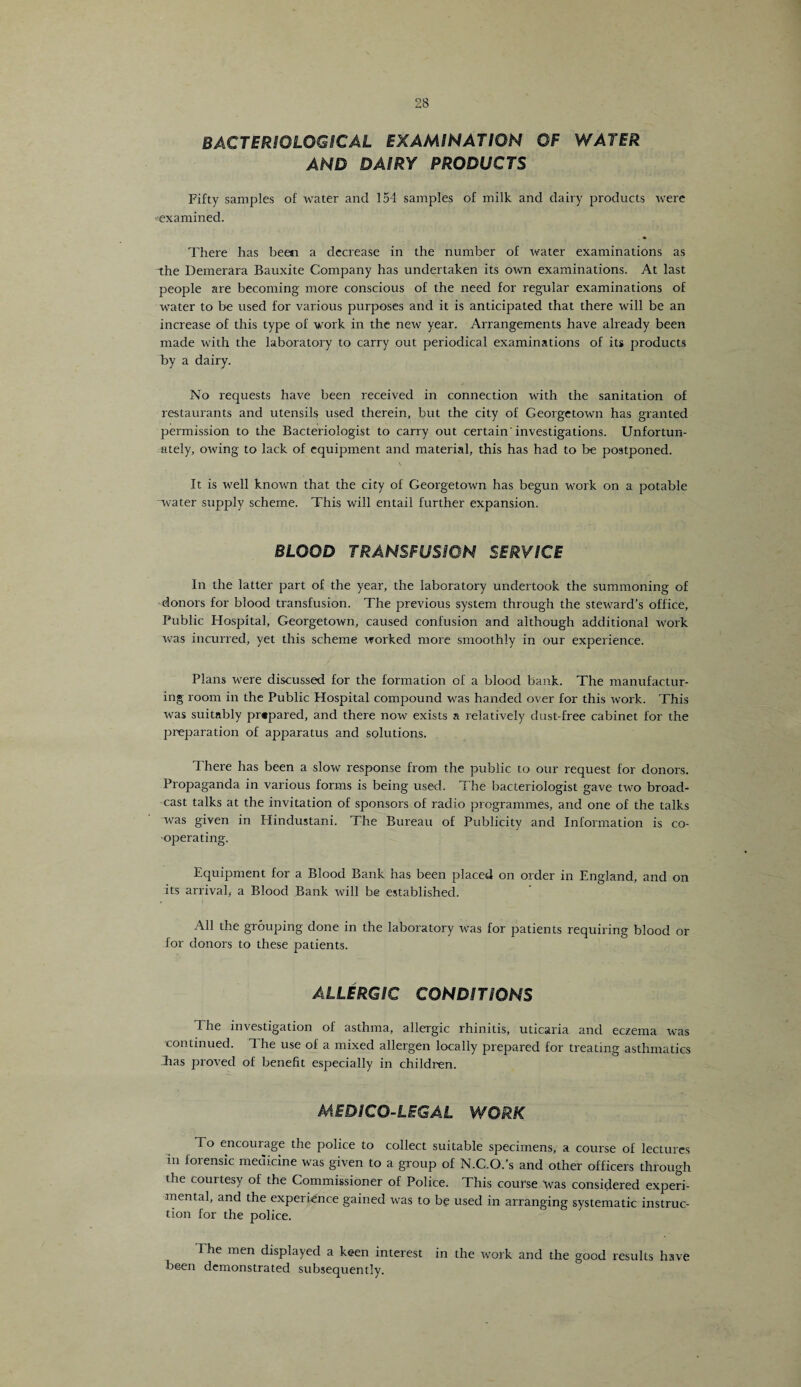 BACTERIOLOGICAL EXAMINATION OF WATER AND DAIRY PRODUCTS Fifty samples of water and 154 samples of milk and dairy products were ^examined. There has been a decrease in the number of water examinations as the Demerara Bauxite Company has undertaken its own examinations. At last people are becoming more conscious of the need for regular examinations of water to be used for various purposes and it is anticipated that there wTill be an increase of this type of work in the new year. Arrangements have already been made with the laboratory to carry out periodical examinations of its products by a dairy. No requests have been received in connection with the sanitation of restaurants and utensils used therein, but the city of Georgetown has granted permission to the Bacteriologist to carry out certain'investigations. Unfortun¬ ately, owing to lack of equipment and material, this has had to be postponed. It is well known that the city of Georgetown has begun work on a potable “water supply scheme. This will entail further expansion. BLOOD TRANSFUSION SERVICE In the latter part of the year, the laboratory undertook the summoning of donors for blood transfusion. The previous system through the steward’s office, Public Hospital, Georgetown, caused confusion and although additional work was incurred, yet this scheme worked more smoothly in our experience. Plans were discussed for the formation of a blood bank. The manufactur¬ ing room in the Public Hospital compound was handed over for this work. This was suitably prtpared, and there now exists a relatively dust-free cabinet for the preparation of apparatus and solutions. There has been a slow response from the public to our request for donors. Propaganda in various forms is being used. The bacteriologist gave two broad¬ cast talks at the invitation of sponsors of radio programmes, and one of the talks was given in Hindustani. The Bureau of Publicity and Information is co¬ operating. Equipment for a Blood Bank has been placed on order in England, and on its arrival, a Blood Bank will be established. All the grouping done in the laboratory was for patients requiring blood or for donors to these patients. ALLERGIC CONDITIONS The investigation of asthma, allergic rhinitis, uticaria and eczema was continued. The use of a mixed allergen locally prepared for treating asthmatics Jras proved of benefit especially in children. MEDICO-LEGAL WORK To encourage the police to collect suitable specimens, a course of lectures in loiensic medicine was given to a group of N.C.O.’s and other officers through the courtesy of the Commissioner of Police. This course was considered experi¬ mental, and the experience gained was to be used in arranging systematic instruc¬ tion for the police. 1 he men displayed a keen interest in the work and the good results have been demonstrated subsequently.