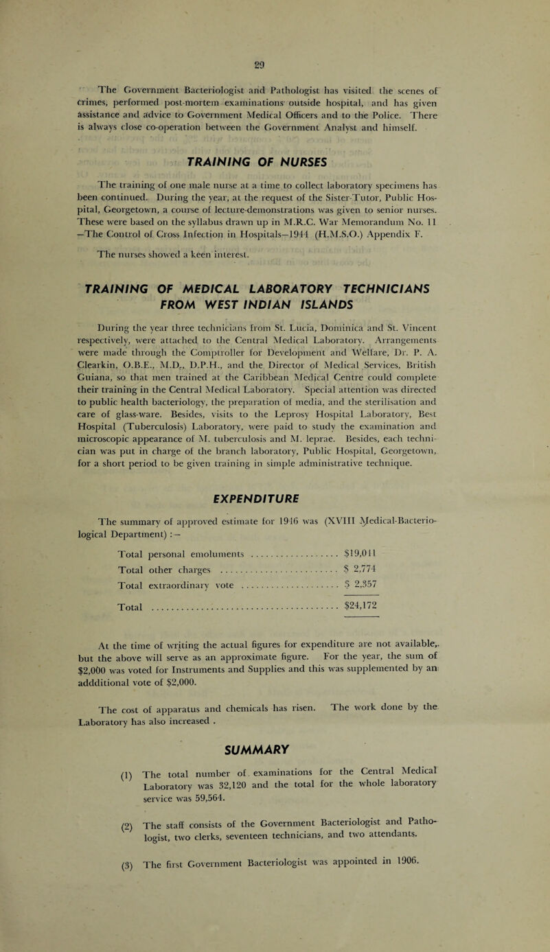 The Government Bacteriologist and Pathologist has visited the scenes of Crimes, performed post-mortem examinations outside hospital, and has given assistance and advice to Government Medical Officers and to the Police. There is always close co-operation between the Government Analyst and himself. TRAINING OF NURSES The training of one male nurse at a time to collect laboratory specimens has been continued. During the year, at the request of the Sister-Tutor, Public Hos¬ pital, Georgetown, a course of lecture-demonstrations was given to senior nurses. These were based on the syllabus drawn up in M.R.C. War Memorandum No. 11 —The Control of Cross Infection in Hospitals—1944 (H.M.S.O.) Appendix F. The nurses showed a keen interest. TRAINING OF MEDICAL LABORATORY TECHNICIANS FROM WEST INDIAN ISLANDS During the year three technicians from St. Lucia, Dominica and St. Vincent respectively, were attached to the Central Medical Laboratory. Arrangements were made through the Comptroller for Development and Welfare, Dr. P. A. Clearkin, O.B.E., M.D., D.P.H., and the Director of Medical Services, British Guiana, so that men trained at the Caribbean Medical Centre could complete their training in the Central Medical Laboratory. Special attention was directed to public health bacteriology, the preparation of media, and the sterilisation and care of glass-ware. Besides, visits to the Leprosy Hospital Laboratory, Best Hospital (Tuberculosis) Laboratory, were paid to study the examination and microscopic appearance of M. tuberculosis and M. leprae. Besides, each techni¬ cian was put in charge of the branch laboratory. Public Hospital, Georgetown, for a short period to be given training in simple administrative technique. EXPENDITURE The summary of approved estimate for 1916 was (XVIII JVIedical-Bacterio- logical Department) : — Total personal emoluments . $19,041 Total other charges . $ 2,774 Total extraordinary vote . $ 2,357 Total . $24,172 At the time of writing the actual figures for expenditure are not available,, but the above wall serve as an approximate figure. For the year, the sum of $2,000 was voted for Instruments and Supplies and this was supplemented by an; addditional vote of $2,000. The cost of apparatus and chemicals has risen. The work done by the Laboratory has also increased . SUMMARY (1) The total number of. examinations for the Central Medical Laboratory was 32,120 and the total for the whole laboratory service was 59,564. (2) The staff consists of the Government Bacteriologist and Patho¬ logist, two clerks, seventeen technicians, and two attendants. (3) The first Government Bacteriologist was appointed in 1906.