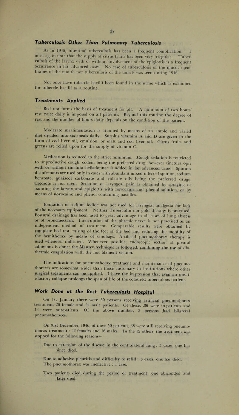 Tuberculosis Other Than Pulmonary Tuberculosis As in 1945, intestinal tuberculosis has been a frequent complication. I must again note that the supply of citrus fruits has been very irregular. Tuber¬ culosis of the larynx with or without involvement of the epiglottis is a frequent occurrence in far advanced cases. No case of tuberculosis of the mucus mem¬ branes of the mouth nor tuberculosis of the tonsils was seen during 1916. Not once have tubercle bacilli been found in the urine which is examined for tubercle bacilli as a routine. Treatments Applied Bed rest forms the basis of treatment for all. A minimum of two hours’ rest twice daily is imposed on all patients. Beyond this routine the degree of rest and the number of hours daily depends on the condition of the patient. Moderate suralimentation is attained by means of an ample and varied diet divided into six meals daily. Surplus vitamins A and D are given in the form of cod liver oil, emulsion, or malt and cod liver oil. Citrus fruits and greens are relied upon for the supply of vitamin C. Medication is reduced to the strict minimum. Tough sedation is restricted to unproductive cough, codein being the preferred drug; however tinctura opii with or without tinctura belladonnae is added in far advanced cases. Sputum disinfectants are used only in cases with abundant mixed infected sputum, sodium benzoate, guaiacol carbonate and volatile oils being the preferred drugs. Cieosote is not used. Sedation of laryngeal pain is obtained by spraying or painting the larynx and epiglottis with novocaine and phenol solution, or by means of novocaine and phenol containing pastilles. Ionisation of sodium iodide was not used for laryngeal analgesia for lack of the necessary equipment. Neither Tuberculin nor gold therapy is practised. Postural drainage has been used to great advantage in all cases of lung abscess or of bronchiectasis. Interruption of the phrenic nerve is not practised as an independent method of treatment. Comparable results were obtained by complete bed rest, raising of the feet of the bed and reducing the mobility of the hemithorax by means of sandbags. Artificial pneumothorax therapy is used whenever indicated. Whenever possible, endoscopic section of pleural adhesions is done; the Maurer technique is followed, combining the use of dia¬ thermic coagulation with the hot filament section. The indications for pneumothorax treatment and maintenance of pneumo¬ thoraces are somewhat wider than those customary in institutions where other surgical treatments can be applied. I have the impression that even an unsat¬ isfactory collapse prolongs the span of life of the coloured tuberculous patient. Work Done at the Best Tuberculosis Hospital On 1st January there were 50 persons receiving artificial pneumothorax treatment, 26 female and 24 male patients. Of these, .36 were in-patients and 14 were out-patients. Of the above number, 3 persons had bilateral pneumothoraces. On 31st December, 1946, of these 50 patients, 38 were still receiving pneumo¬ thorax treatment: 22 females and 16 males. In the 12 others, the treatment was stopped for the following reasons— Due to extension of the disease in the contralateral lung : 3 cases, one has since died. Due to adhesive pleuritis and difficulty to refill : 5 cases, one has died. The pneumothorax was ineffective : 1 case. Two patients died during the period of treatment; one absconded and later died.