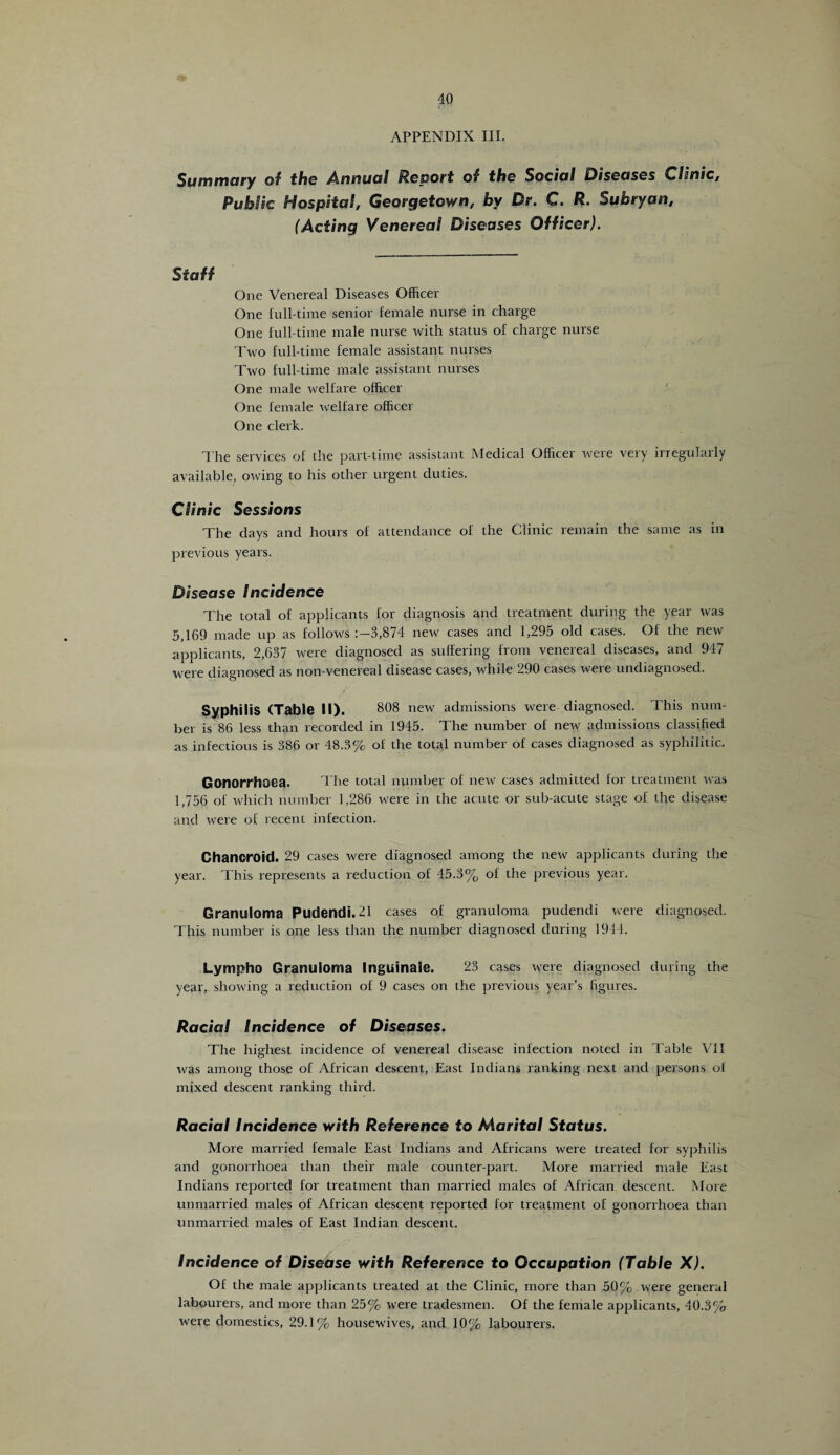 APPENDIX III. Summary of the Annual Report of the Social 0iseases Clinic, Public Hospital, Georgetown, by Dr. C. R. Sukryan, (Acting Venereal Diseases Officer). Staff One Venereal Diseases Officer One full-time senior female nurse in charge One full-time male nurse with status of charge nurse Two full-time female assistant nurses Two full-time male assistant nurses One male welfare officer One female welfare officer One clerk. The services of the part-time assistant Medical Officer were very irregularly available, owing to his other urgent duties. Clinic Sessions The days and hours of attendance of the Clinic remain the same as in previous years. Disease Incidence The total of applicants for diagnosis and treatment during the year was 5,169 made up as follows 3,874 new cases and 1,295 old cases. Of the new applicants, 2,637 were diagnosed as suffering from venereal diseases, and 947 were diagnosed as non-venereal disease cases, while 290 cases were undiagnosed. Syphilis (Table II). 808 new admissions were diagnosed. This num¬ ber is 86 less than recorded in 1945. The number of new admissions classified as infectious is 386 or 48.3% of the total number of cases diagnosed as syphilitic. Gonorrhoea. The total number of new cases admitted for treatment was 1,756 of which number 1,286 were in the acute or sub-acute stage of the disease and were of recent infection. Chancroid. 29 cases were diagnosed among the new applicants during the year. This represents a reduction of 45.3% of the previous year. Granuloma Pudendi.21 cases of granuloma pudendi were diagnosed. This number is one less than the number diagnosed during 1944. Lympho Granuloma Inguinale. 23 cases were diagnosed during the year, showing a reduction of 9 cases on the previous year’s figures. Racial Incidence of Diseases. The highest incidence of venereal disease infection noted in Table VII was among those of African descent, East Indians ranking next and persons of mixed descent ranking third. Racial Incidence with Reference to Marital Status. More married female East Indians and Africans were treated for syphilis and gonorrhoea than their male counterpart. More married male East Indians reported for treatment than married males of African descent. More unmarried males of African descent reported for treatment of gonorrhoea than unmarried males of East Indian descent. Incidence of Disease with Reference to Occupation (Table X). Of the male applicants treated at the Clinic, more than 50% were general labourers, and more than 25% were tradesmen. Of the female applicants, 40.3% were domestics, 29.1% housewives, and 10% labourers.