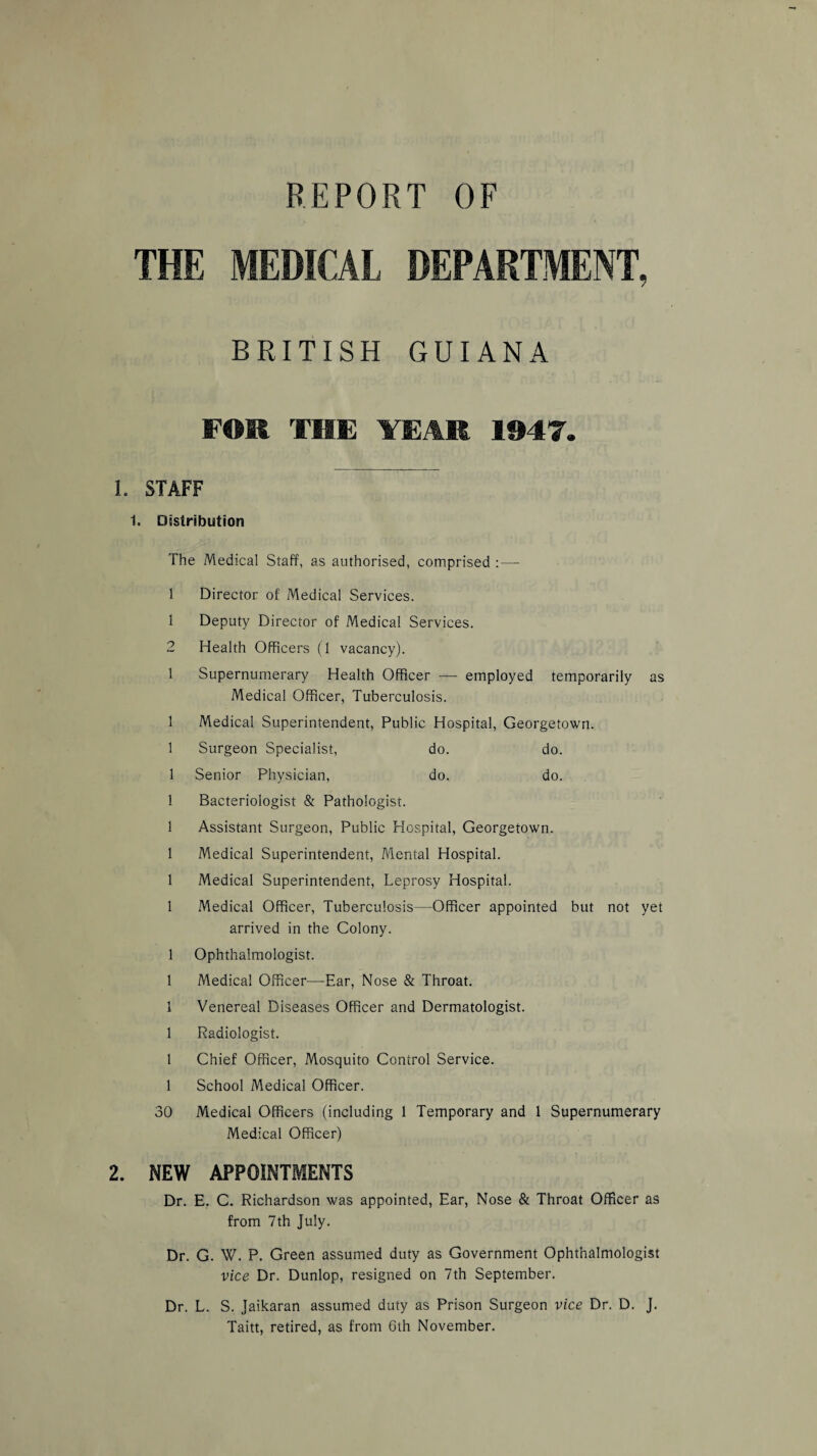 THE MEDICAL DEPARTMENT, BRITISH GUIANA FOR THE YEAR 1947. 1. STAFF 1. Distribution The Medical Staff, as authorised, comprised :— 1 Director of Medical Services. 1 Deputy Director of Medical Services. 2 Health Officers (1 vacancy). 1 Supernumerary Health Officer — employed temporarily as Medical Officer, Tuberculosis. 1 Medical Superintendent, Public Hospital, Georgetown. 1 Surgeon Specialist, do. do. 1 Senior Physician, do. do. 1 Bacteriologist & Pathologist. 1 Assistant Surgeon, Public Hospital, Georgetown. 1 Medical Superintendent, Mental Hospital. 1 Medical Superintendent, Leprosy Hospital. 1 Medical Officer, Tuberculosis—Officer appointed but not yet arrived in the Colony. 1 Ophthalmologist. 1 Medical Officer—Ear, Nose & Throat. 1 Venereal Diseases Officer and Dermatologist. 1 Radiologist. 1 Chief Officer, Mosquito Control Service. 1 School Medical Officer. 30 Medical Officers (including 1 Temporary and 1 Supernumerary Medical Officer) 2. NEW APPOINTMENTS Dr. E. C. Richardson was appointed, Ear, Nose & Throat Officer as from 7th July. Dr. G. W. P. Green assumed duty as Government Ophthalmologist vice Dr. Dunlop, resigned on 7th September. Dr. L. S. Jaikaran assumed duty as Prison Surgeon vice Dr. D. J. Taitt, retired, as from 6th November.