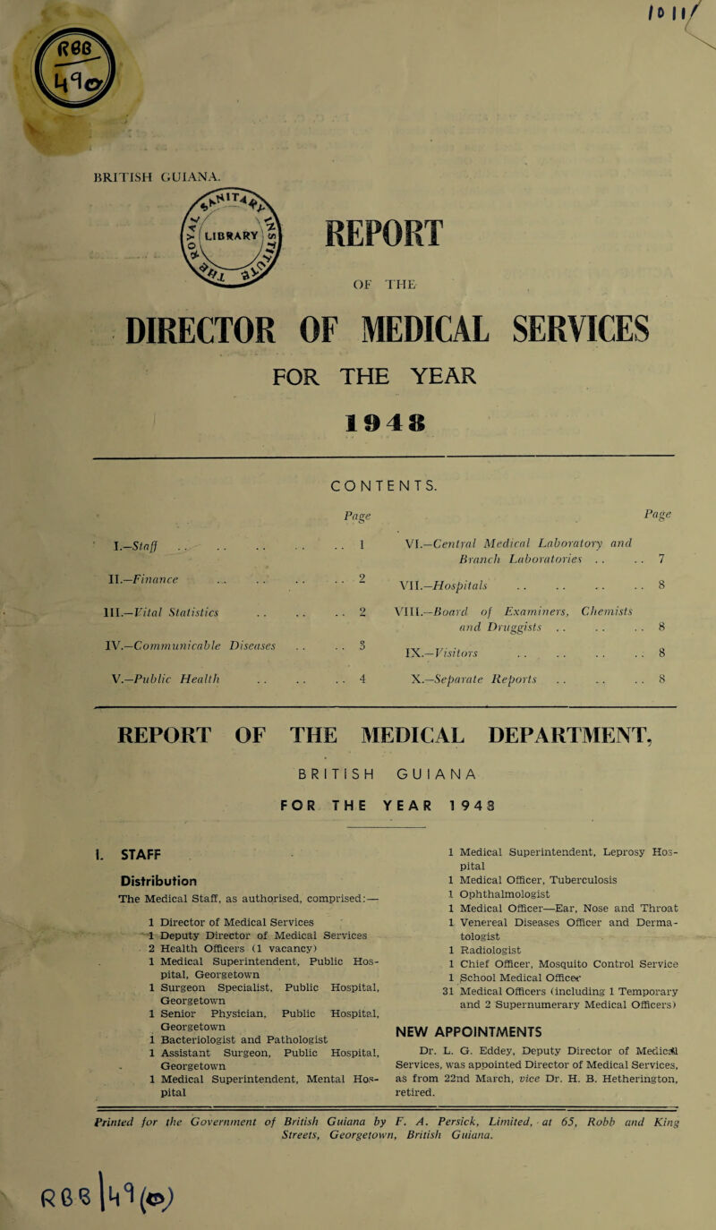 BRITISH GUIANA. REPORT OF THE DIRECTOR OF MEDICAL SERVICES FOR THE YEAR 1948 CONTENTS. Page I .—Staff . . . . . . . . 1 II .—Finance ... .. .. ..2 III. —Vital Statistics . . .. 2 IV. —Communicable Diseases . . 3 V.—Public Health .. . . . . 4 Page VI.—Central Medical Laboratory and Branch Laboratories . . 7 VII.—Hospitals . . . . .. 8 VI11.—Board of Examiners, Chemists and Druggists . . . . 8 I '^..-Visitors ...8 X.—Separate Reports . . „. 8 REPORT OF THE MEDICAL DEPARTMENT, BRITISH GUIANA FOR THE \. STAFF Distribution The Medical Staff, as authorised, comprised: — 1 Director of Medical Services 1 Deputy Director of Medical Services 2 Health Officers (1 vacancy) 1 Medical Superintendent, Public Hos¬ pital, Georgetown 1 Surgeon Specialist, Public Hospital, Georgetown 1 Senior Physician, Public Hospital, Georgetown 1 Bacteriologist and Pathologist 1 Assistant Surgeon, Public Hospital, Georgetown 1 Medical Superintendent, Mental Hos¬ pital YEAR 1948 1 Medical Superintendent, Leprosy Hos¬ pital 1 Medical Officer, Tuberculosis 1 Ophthalmologist 1 Medical Officer—Ear, Nose and Throat 1 Venereal Diseases Officer and Derma¬ tologist 1 Radiologist 1 Chief Officer, Mosquito Control Service 1 gchool Medical Officer 31 Medical Officers (including 1 Temporary and 2 Supernumerary Medical Officers) NEW APPOINTMENTS Dr. L. G. Eddey, Deputy Director of Medical Services, was appointed Director of Medical Services, as from 22nd March, vice Dr. H. B. Hetherington, retired. <3 Printed for the Government of British Guiana by F. A. Persick, Limited, at 65, Robb and King Streets, Georgetown, British Guiana.