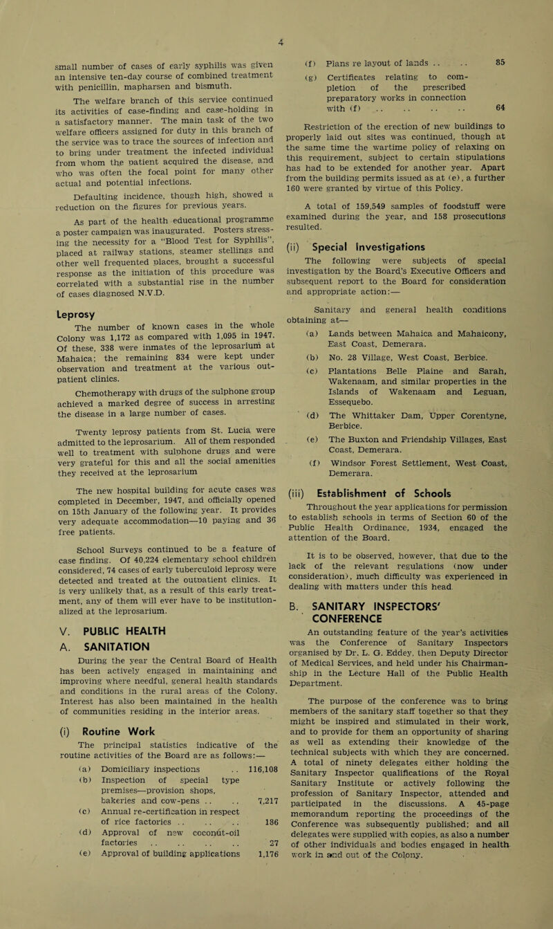 small number of cases of early syphilis was given an intensive ten-day course of combined treatment with penicillin, mapharsen and bismuth. The welfare branch of this service continued its activities of case-finding and case-holding in a satisfactory manner. The main task of the two welfare officers assigned for duty in this branch of the service was to trace the sources of infection and to bring under treatment the infected individual from whom the patient acquired the disease, and who was often the focal point for many other actual and potential infections. Defaulting incidence, though high, showed a reduction on the figures for previous years. As part of the health educational programme a poster campaign was inaugurated. Posters stress¬ ing the necessity for a “Blood Test for Syphilis placed at railway stations, steamer stellings and other well frequented places, brought a successful response as the initiation of this proceduie was correlated with a substantial rise in the numbei of cases diagnosed N.V.D. Leprosy The number of known cases in the whole Colony was 1,172 as compared with 1,095 in 1947. Of these, 338 were inmates of the leprosarium at Mahaica; the remaining 834 were kept under observation and treatment at the various out¬ patient clinics. Chemotherapy with drugs of the sulphone group achieved a marked degree of success in arresting the disease in a large number of cases. Twenty leprosy patients from St. Lucia were admitted to the leprosarium. All of them responded well to treatment with sulphone drugs and were very grateful for this and all the social amenities they received at the leprosarium The new hospital building for acute cases was completed in December, 1947, and officially opened on 15th January of the following year. It provides very adequate accommodation—10 paying and 36 free patients. School Surveys continued to be a feature of case finding. Of 40.224 elementary school children considered, 74 cases of early tuberculoid leprosy were detected and treated at the outpatient clinics. It is very unlikely that, as a result of this early treat¬ ment, any of them will ever have to be institution¬ alized at the leprosarium. V. PUBLIC HEALTH A. SANITATION During the year the Central Board of Health has been actively engaged in maintaining and improving where needful, general health standards and conditions in the rural areas of the Colony. Interest has also been maintained in the health of communities residing in the interior areas. (i) Routine Work The principal statistics indicative of the routine activities of the Board are as follows: — (a) Domiciliary inspections 116,108 (b) Inspection of special type premises—provision shops. bakeries and cow-pens 7,217 (c) Annual re-certification in respect of rice factories 186 (d) Approval of new7 cocon6t-oil factories 27 (e) Approval of building applications 1,176 (f) Plans re layout of lands .. .. 85 (g) Certificates relating to com¬ pletion of the prescribed preparatory works in connection with (f) .. .. .. • • 64 Restriction of the erection of new buildings to properly laid out sites was continued, though at the same time the wartime policy of relaxing on this requirement, subject to certain stipulations has had to be extended for another year. Apart from the building permits issued as at (e), a further 160 were granted by virtue of this Policy. A total of 159,549 samples of foodstuff were examined during the year, and 158 prosecutions resulted. (ii) Special Investigations The following were subjects of special investigation by the Board’s Executive Officers and subsequent report to the Board for consideration and appropriate action: — Sanitary and general health conditions obtaining at— (a) Lands between Mahaica and Mahaicony, East Coast, Demerara. (b) No. 28 Village, West Coast, Berbice. (c) Plantations Belle Plaine and Sarah, Wakenaam, and similar properties in the Islands of Wakenaam and Leguan, Essequebo. (d) The Whittaker Dam, Upper Corentyne, Berbice. (e) The Buxton and Friendship Villages, East Coast, Demerara. (f) Windsor Forest Settlement, West Coast, Demerara. (iii) Establishment of Schools Throughout the year applications for permission to establish schools in terms of Section 60 of the Public Health Ordinance, 1934, engaged the attention of the Board. It is to be observed, however, that due to the lack of the relevant regulations (now under consideration), much difficulty was experienced in dealing with matters under this head B. SANITARY INSPECTORS7 CONFERENCE An outstanding feature of the year’s activities was the Conference of Sanitary Inspectors organised by Dr. L. G. Eddey, then Deputy Director of Medical Services, and held under his Chairman¬ ship in the Lecture Hall of the Public Health Department. The purpose of the conference was to bring: members of the sanitary staff together so that they might be inspired and stimulated in their work, and to provide for them an opportunity of sharing as well as extending their knowledge of the technical subjects with which they are concerned. A total of ninety delegates either holding the Sanitary Inspector qualifications of the Royal Sanitary Institute or actively following the profession of Sanitary Inspector, attended and participated in the discussions. A 45-page memorandum reporting the proceedings of the Conference was subsequently published; and all delegates were supplied with copies, as also a number of other individuals and bodies engaged in health work in and out of the Colpny.