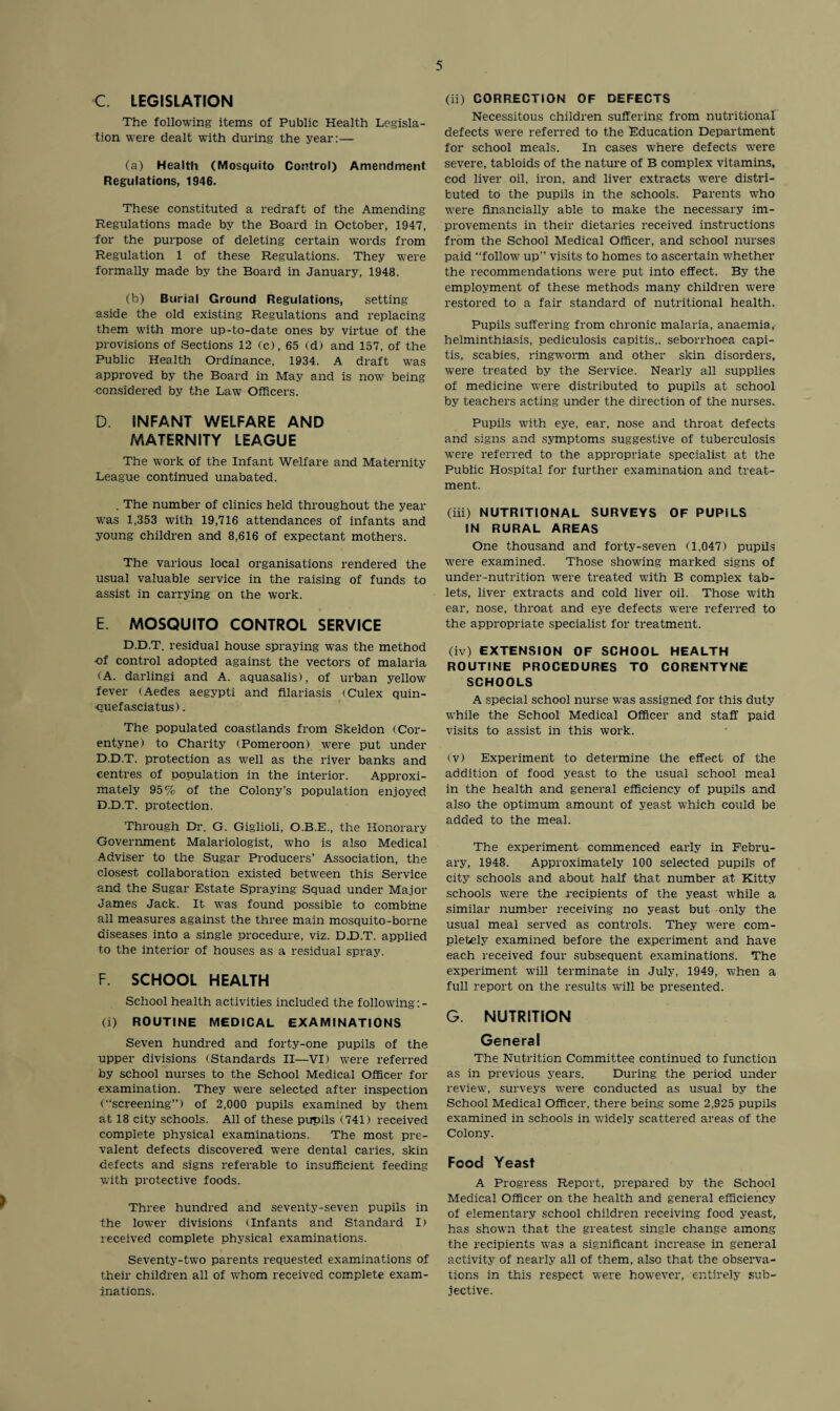 C. LEGISLATION The following items of Public Health Legisla¬ tion were dealt with during the year:— (a) Health (Mosquito Control) Amendment Regulations, 1946. These constituted a redraft of the Amending Regulations made by the Board in October, 1947, Lor the purpose of deleting certain words from Regulation 1 of these Regulations. They were formally made by the Board in January, 1948. (b) Burial Ground Regulations, setting aside the old existing Regulations and replacing them with more up-to-date ones by virtue of the provisions of Sections 12 (c), 65 (d) and 157, of the Public Health Ordinance, 1934. A draft was approved by the Board in May and is now being considered by the Law Officers. D. INFANT WELFARE AND MATERNITY LEAGUE The work of the Infant Welfare and Maternity League continued unabated. (ii) CORRECTION OF DEFECTS Necessitous children suffering from nutritional defects were referred to the Education Department for school meals. In cases where defects were severe, tabloids of the nature of B complex vitamins, cod liver oil, iron, and liver extracts were distri¬ buted to the pupils in the schools. Parents who were financially able to make the necessary im¬ provements in their dietaries received instructions from the School Medical Officer, and school nurses paid “follow up” visits to homes to ascertain whether the recommendations were put into effect. By the employment of these methods many children were restored to a fair standard of nutritional health. Pupils suffering from chronic malaria, anaemia, helminthiasis, pediculosis capitis,, seborrhoea capi¬ tis, scabies, ringworm and other skin disorders, were treated by the Service. Nearly all supplies of medicine were distributed to pupils at school by teachers acting under the direction of the nurses. Pupils with eye, ear, nose and throat defects and signs and symptoms suggestive of tuberculosis were referred to the appropriate specialist at the Public Hospital for further examination and treat¬ ment. . The number of clinics held throughout the year was 1,353 with 19,716 attendances of infants and young children and 8,616 of expectant mothers. The various local organisations rendered the usual valuable service in the raising of funds to assist in carrying on the work. E. MOSQUITO CONTROL SERVICE (iii) NUTRITIONAL SURVEYS OF PUPILS IN RURAL AREAS One thousand and forty-seven (1,047) pupils were examined. Those showing marked signs of under-nutrition were treated with B complex tab¬ lets, liver extracts and cold liver oil. Those with ear, nose, throat and eye defects were referred to the appropriate specialist for treatment. D.D.T. residual house spraying was the method nf control adopted against the vectors of malaria (A. darling! and A. aquasalis), of urban yellow fever (Aedes aegypti and filariasis (Culex quin- quefasciatus). The populated coastlands from Skeldon (Cor- entyne) to Charity tPomeroon) were put under D.D.T. protection as well as the river banks and centres of population in the interior. Approxi¬ mately 95% of the Colony’s population enjoyed D.D.T. protection. Through Dr. G. Giglioli, O.B.E., the Honorary- Government Malariologist, who is also Medical Adviser to the Sugar Producers’ Association, the closest collaboration existed between this Service and the Sugar Estate Spraying Squad under Major James Jack. It was found possible to combine all measures against the three main mosquito-borne diseases into a single procedure, viz. D.D.T. applied to the interior of houses as a residual spray. F. SCHOOL HEALTH School health activities included the following :- (i) ROUTINE MEDICAL EXAMINATIONS Seven hundred and forty-one pupils of the upper divisions (Standards II—VI) were referred by school nurses to the School Medical Officer for examination. They were selected after inspection (“screening”) of 2,000 pupils examined by them at 18 city schools. All of these pupils (741) received complete physical examinations. The most pre¬ valent defects discovered were dental caries, skin defects and signs referable to insufficient feeding with protective foods, Three hundred and seventy-seven pupils in the lower divisions (Infants and Standard I) received complete physical examinations. Seventy-two parents requested examinations of their children all of whom received complete exam¬ inations. (iv) EXTENSION OF SCHOOL HEALTH ROUTINE PROCEDURES TO CORENTYNE SCHOOLS A special school nurse was assigned for this duty while the School Medical Officer and staff paid visits to assist in this work. (v) Experiment to determine the effect of the addition of food yeast to the usual school meal in the health and general efficiency of pupils and also the optimum amount of yeast which could be added to the meal. The experiment commenced early in Febru¬ ary, 1948. Approximately 100 selected pupils of city schools and about half that number at Kitty schools were the recipients of the yeast while a similar number receiving no yeast but only the usual meal served as controls. They were com¬ pletely examined before the experiment and have each received four subsequent examinations. The experiment will terminate in July, 1949, when a full report on the results will be presented. G. NUTRITION General The Nutrition Committee continued to function as in previous years. During the period under review, surveys were conducted as usual by the School Medical Officer, there being some 2,925 pupils examined in schools in widely scattered areas of the Colony. Food Yeast A Progress Report, prepared by the School Medical Officer on the health and general efficiency of elementary school children receiving food yeast, has shown that the greatest single change among the recipients was a significant increase in general activity of nearly all of them, also that the observa¬ tions in this respect were however, entirely sub¬ jective.