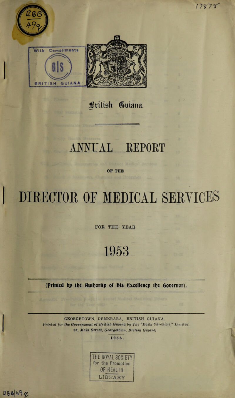 /75'7'T' British duiana. ANNUAL REPORT OF THE DIRECTOR OP MEDICAL SERVICES FOR THE YEAR 1953 (Printed bp (be Hutboritp or Bis €xcellencp tbe Governor). GEORGETOWN, DEMERARA, BRITISH GUIANA. Printed for the Government of British Guiana by The “Daily Chronicle,” Limited. 23, Main Street, Georgetown, British Guiana. 1956. THE ROYAL SOCIETY for the Promotion OF HEALTH library