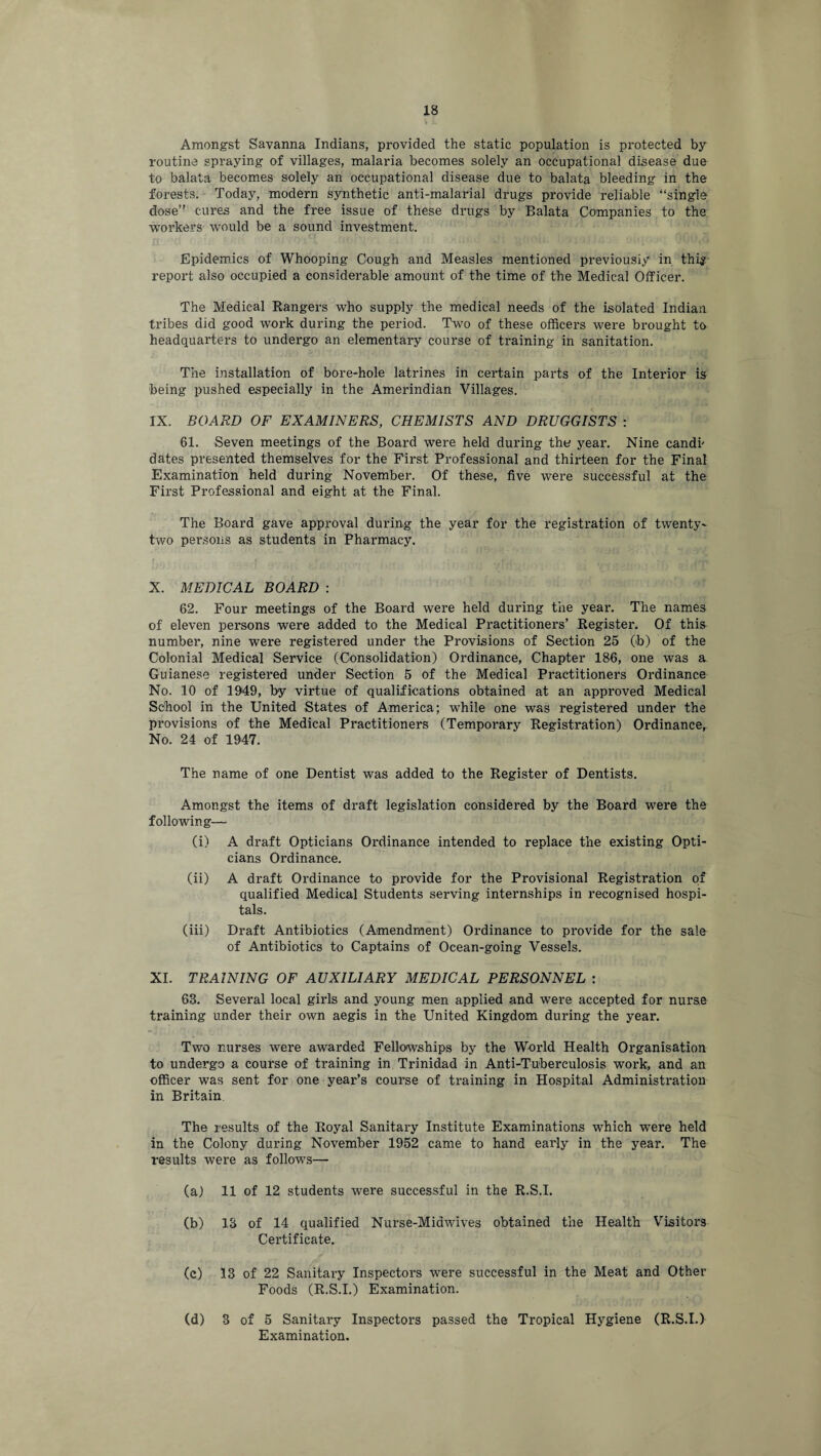 Amongst Savanna Indians, provided the static population is protected by routine spraying of villages, malaria becomes solely an occupational disease due to balata becomes solely an occupational disease due to balata bleeding in the forests. Today, modern synthetic anti-malarial drugs provide reliable “single dose” cures and the free issue of these drugs by Balata Companies to the workers would be a sound investment. Epidemics of Whooping Cough and Measles mentioned previously in thi$ report also occupied a considerable amount of the time of the Medical Officer. The Medical Rangers who supply the medical needs of the isolated Indian tribes did good work during the period. Two of these officers were brought to headquarters to undergo an elementary course of training in sanitation. The installation of bore-hole latrines in certain parts of the Interior is being pushed especially in the Amerindian Villages. IX. BOARD OF EXAMINERS, CHEMISTS AND DRUGGISTS : 61. Seven meetings of the Board were held during the year. Nine candi' dates presented themselves for the First Professional and thirteen for the Final Examination held during November. Of these, five were successful at the First Professional and eight at the Final. The Board gave approval during the year for the registration of twenty- two persons as students in Pharmacy. X. MEDICAL BOARD : 62. Four meetings of the Board were held during the year. The names of eleven persons were added to the Medical Practitioners’ Register. Of this number, nine were registered under the Provisions of Section 25 (b) of the Colonial Medical Service (Consolidation) Ordinance, Chapter 186, one was a Guianese registered under Section 5 of the Medical Practitioners Ordinance No. 10 of 1949, by virtue of qualifications obtained at an approved Medical School in the United States of America; while one was registered under the provisions of the Medical Practitioners (Temporary Registration) Ordinance, No. 24 of 1947. The name of one Dentist was added to the Register of Dentists. Amongst the items of draft legislation considered by the Board were the following— (i) A draft Opticians Ordinance intended to replace the existing Opti¬ cians Ordinance. (ii) A draft Ordinance to provide for the Provisional Registration of qualified Medical Students serving internships in recognised hospi¬ tals. (iii) Draft Antibiotics (Amendment) Ordinance to provide for the sale of Antibiotics to Captains of Ocean-going Vessels. XI. TRAINING OF AUXILIARY MEDICAL PERSONNEL : 63. Several local girls and young men applied and were accepted for nurse training under their own aegis in the United Kingdom during the year. Two nurses were awarded Fellowships by the World Health Organisation to undergo a course of training in Trinidad in Anti-Tuberculosis work, and an officer was sent for one year’s course of training in Hospital Administi'ation in Britain The results of the Royal Sanitary Institute Examinations which were held in the Colony during November 1952 came to hand early in the year. The results were as follows— (a) 11 of 12 students were successful in the R.S.I. (b) 13 of 14 qualified Nurse-Midwives obtained the Health Visitors Certificate. (c) 13 of 22 Sanitary Inspectors were successful in the Meat and Other Foods (R.S.I.) Examination. (d) 3 of 5 Sanitary Inspectors passed the Tropical Hygiene (R.S.I.) Examination.