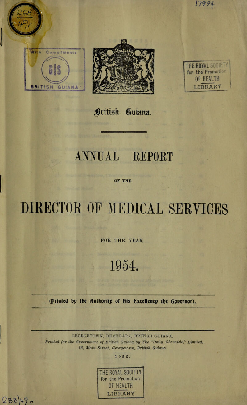179 ?f THEHO¥AL SOCIETY! for the Promote OF HEALTH \ LIBRAR1f_ ^British duiana. AMTJAL REPORT OF THE DIRECTOR OF MEDICAL SERVICES FOR THE YEAR 1954. (Printed bp tbe flutboritp ot fii$ €xcellencp tbe Gocernpr). GEORGETOWN, DEMERARA, BRITISH GUIANA. Printed for the Government of British Guiana by The “Daily Chronicle,” Limited. 23, Main Street, Georgetown, British Guiana. 1 9 5 6. THE ROYAL SOCIETY for the Promotion OF HEALTH LIBRARY