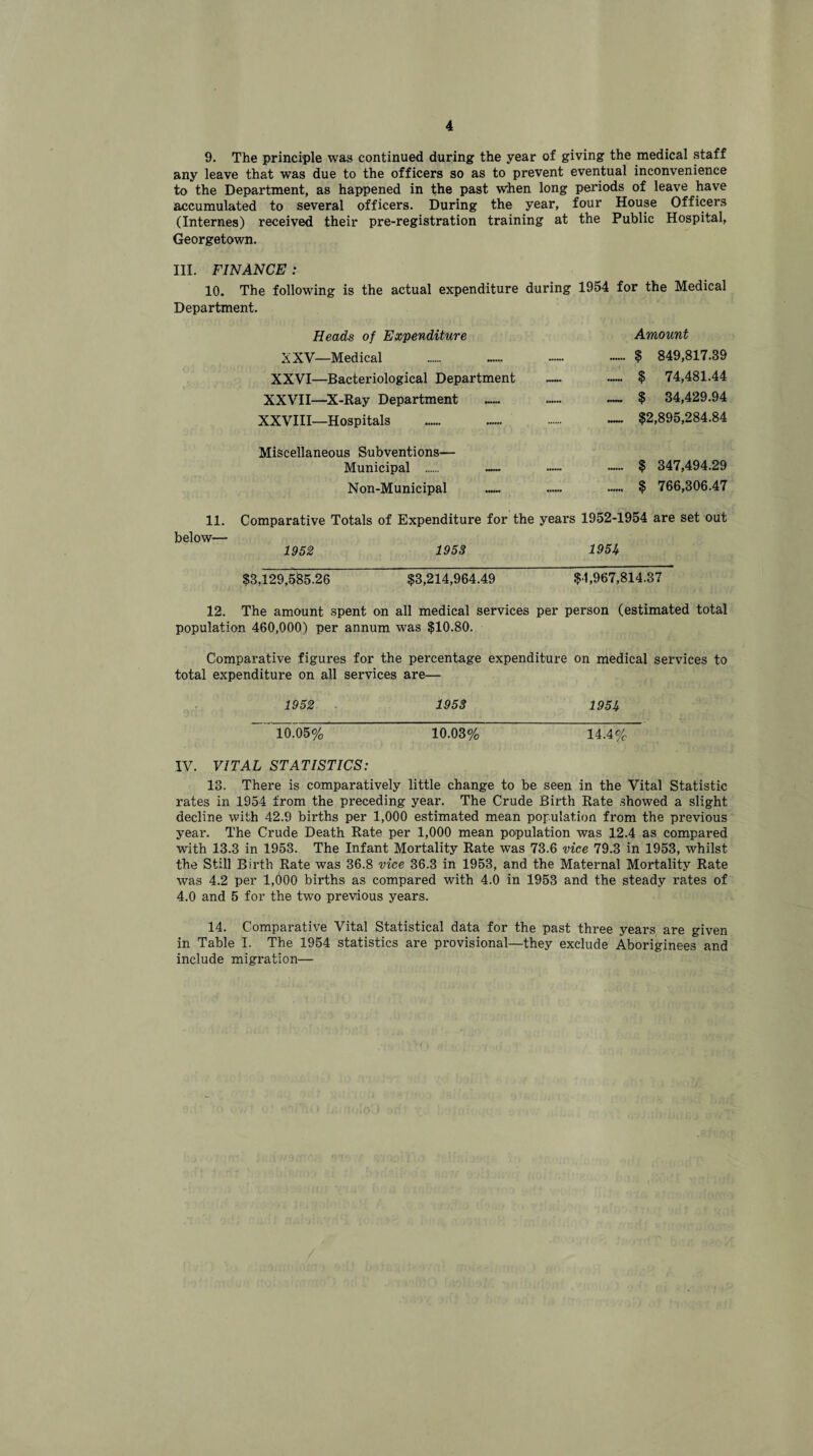 9. The principle was continued during the year of giving the medical staff any leave that was due to the officers so as to prevent eventual inconvenience to the Department, as happened in the past when long periods of leave have accumulated to several officers. During the year, four House Officers (Internes) received their pre-registration training at the Public Hospital, Georgetown. III. FINANCE : 10. The following is the actual expenditure during 1954 for the Medical Department. Heads of Expenditure Amount XXV—Medical . .. $ 849,817.39 XXVI—Bacteriological Department — — $ 74,481.44 XXVII—X-Ray Department ...... ...... — $ 34,429.94 XXVIII—Hospitals ...... ...... . —• $2,895,284.84 Miscellaneous Subventions— Municipal . — — •••••• $ 347,494.29 Non-Municipal . .. •••••• $ 766,306.47 11. Comparative Totals of Expenditure for the years 1952-1954 are set out below— 1952 1953 195U $3,129,5$5.26 $3,214,964.49 $1,967,814.37 12. The amount spent on all medical services per person (estimated total population 460,000) per annum was $10.80. Comparative figures for the percentage expenditure on medical services to total expenditure on all services are— 1952 1953 195It ~10J5% 10.03% 14.4% IV. VITAL STATISTICS: 13. There is comparatively little change to be seen in the Vital Statistic rates in 1954 from the preceding year. The Crude Birth Rate showed a slight decline with 42.9 births per 1,000 estimated mean population from the previous year. The Crude Death Rate per 1,000 mean population was 12.4 as compared with 13.3 in 1953. The Infant Mortality Rate was 73.6 vice 79.3 in 1953, whilst the Still Birth Rate was 36.8 vice 36.3 in 1953, and the Maternal Mortality Rate was 4.2 per 1,000 births as compared with 4.0 in 1953 and the steady rates of 4.0 and 5 for the two previous years. 14. Comparative Vital Statistical data for the past three years are given in Table I. The 1954 statistics are provisional—they exclude Aboriginees and include migration—