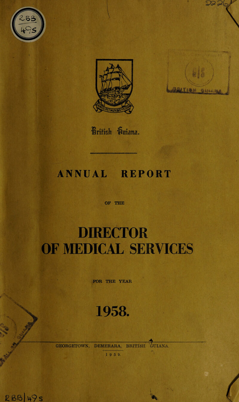 ANNUAL REPORT OF THE DIRECTOR OF MEDICAL SERVICES FOR THE YEAR 1958. GEORGETOWN, DEMERARA, BRITISH GUIANA. 1 9 5 9. EB6|h9.s