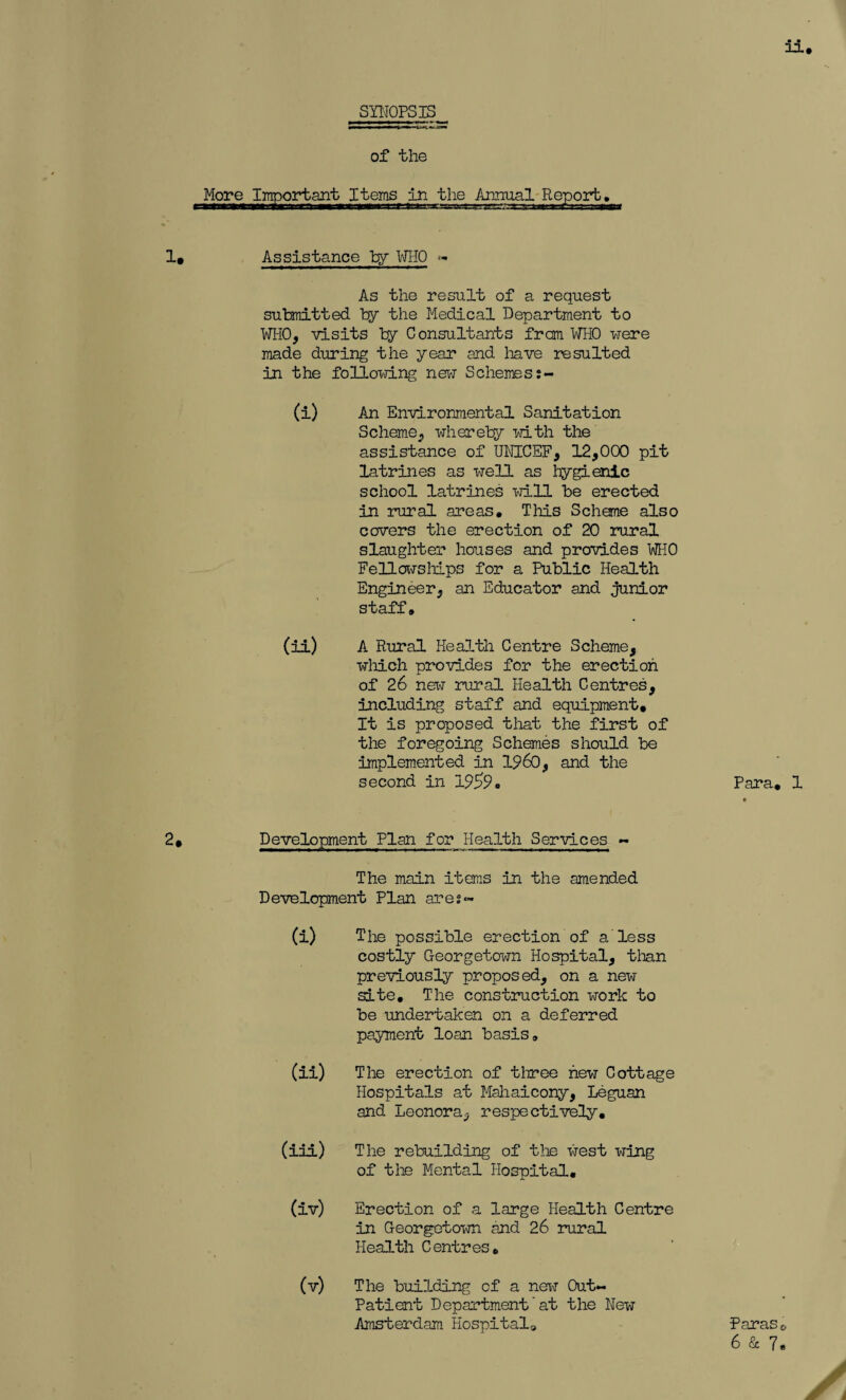 il SYNOPSIS of the x>rtant Items in the Annual Report. 1. Assistance by WHO « As the result of a request submitted by the Medical Department to ¥1-10, visits by Consultants from WHO were made during the year and have resulted in the following new Schemes (i) An Environmental Sanitation Scheme, whereby with the assistance of UNICEF, 12,000 pit latrines as well as hygienic school latrines will be erected in rural areas. This Scheme also cavers the erection of 20 rural slaughter houses and provides WHO Fellowships for a Public Health Engineer, an Educator and junior staff, (ii) A Rural Health Centre Scheme, which provides for the erection of 26 new rural Health Centres, including staff and equipment. It is proposed that the first of the foregoing Schemes should be implemented in I960, and the second in 1959. 2. Development Plan for Health Services - The main items in the amended Development Plan ares- (i) The possible erection of a less costly Georgetown Hospital, than previously proposed, on a new site. The construction work to be undertaken on a deferred payment loan basis, (ii) The erection of three new Cottage Hospitals at Mahaicony, Leguan and Leonora, respectively, (iii) The rebuilding of the west wing of the Mental Hospital, (iv) Erection of a large Health Centre in Georgetown and 26 rural Health Centres, (v) The building of a nerw Out- Patient Department'at the New Amsterdam Hospitals, Para, 1 Paras 0 6 & 7.