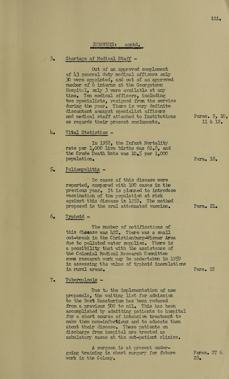 Shortage of Medical Staff - Out of an approved complement of 1|3 general duty medical officers only 30 were appointed, and out of an approved number of 6 interns at the Georgetown Hospital, only 3 were available at any time. Ten medical officers, including two specialists, resigned from the service during the year. There is very definite discontent amongst specialist officers and medical staff attached to Institutions as regards their present .emoluments* Vital Statistics - In 1958, the Infant Mortality rate per 1,000 live births was 62.8, and the Crude Death Rate was 10,5 per 1,000 population, Para, Poliomyelitis - No cases of this disease were reported, compared with 100 cases in the previous year. It is planned to introduce vaccination of the population at risk against tills disease in 1959* The method proposed is the oral attenuated vaccine. Para. Paras 11 Typhoid « The number of notifications of tliis dieaase was 34.22, There was a small out-break in the C hristianburg-Wismar Area due to polluted water supplies. There is a possibility that with the assistance of the Colonial Medical Research Committee some research work may be undertaken in 1959 in assessing the value of typhoid inoculations in rural areas. Para, Tuberculosis - Due tu the implementation of new proposals, the waiting list for admission to the Best Sanatorium has'been reduced from a previous 500 to nil. This lias been accomplished by admitting patients to hospital for a short course of intensive treatment to make them non-infectious and to educate them about their disease. These patients on discharge from hospital are treated as ambulatory cases at the out-patient clinics, A surgeon is at present under¬ going training in chest surgery for future Paras work in the Colony, 28, 9, 10 & 12. 18. 21, 22 27 &