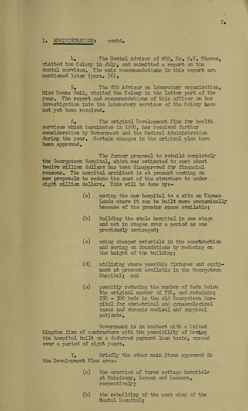 2. U. The Dental Adviser of WHO, Dr, M.V, Chaves, visited the Colony in July, and submitted a report on the dental services. The main recommendations in this report are mentioned later (para. £6). 5. The WHO Adviser on Laboratory organisation, Miss Donna Geib, visited the Colony in the latter part of the year. The report and recommendations of this officer on her investigation into the laboratory services of the Colony have not yet been received. 6, The original Development Plan for health services which terminates in I960, has received further consideration by Government and the Medical Administration during the year. Certain changes in the original plan have been approved. The former proposal to rebuild completely the Georgetown Hospital, which was estimated to cost about twelve million dollars has been disapproved for financial reasons. The hospital architect is at present working on new proposals to reduce the cost of the structure to under eight million dollars. This will be done by;- (a) moving the new hospital to a site on Thomas Lands where it can be built more economically because of the greater space available; (b) building the whole hospital in one stage and not in stages over a period as was previously envisaged; (c) using cheaper materials in the construction and saving on foundations by reducing on the height of the building; (d) utilizing where possible fixtures and equip¬ ment at present available in the Georgetown Hospital; and (e) possibly reducing the number of beds below the original number of 75>0, and retaining 256 - 300 beds in the old Georgetown Hos¬ pital for obstetrical and gynaecological cases and chronic medical and surgical patients. Government is in contact with a United Kingdom firm of contractors with the possibility of having the hospital built on a deferred payment loan basis, spread over a period of eight years. 7. Briefly the other main items approved in the Development Plan ares- (a) the erection of three cottage hospitals at Mahaicony, Leguan and Leonora, respectively; (b) the rebuilding of the west icing of the Mental Hospital;